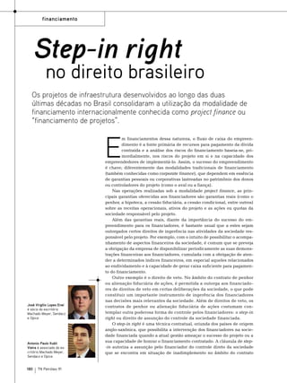 financiamento

Step-in right

no direito brasileiro

Os projetos de infraestrutura desenvolvidos ao longo das duas
últimas décadas no Brasil consolidaram a utilização da modalidade de
financiamento internacionalmente conhecida como project finance ou
“financiamento de projetos”.

E

José Virgílio Lopes Enei
é sócio do escritório
Machado Meyer, Sendacz
e Opice

Antonio Paulo Kubli
Vieira é associado do escritório Machado Meyer,
Sendacz e Opice.

180

TN Petróleo 91

m financiamentos dessa natureza, o fluxo de caixa do empreendimento é a fonte primária de recursos para pagamento da dívida
contraída e a análise dos riscos do financiamento baseia-se, primordialmente, nos riscos do projeto em si e na capacidade dos
empreendedores de implementá-lo. Assim, o sucesso do empreendimento
é chave; diferentemente das modalidades tradicionais de financiamento
(também conhecidas como corporate finance), que dependem em essência
de garantias pessoais ou corporativas lastreadas no patrimônio dos donos
ou controladores do projeto (como o aval ou a fiança).
Nas operações realizadas sob a modalidade project finance, as principais garantias oferecidas aos financiadores são garantias reais (como o
penhor, a hipoteca, a cessão fiduciária, a cessão condicional, entre outros)
sobre as receitas operacionais, ativos do projeto e as ações ou quotas da
sociedade responsável pelo projeto.
Além das garantias reais, diante da importância do sucesso do empreendimento para os financiadores, é bastante usual que a estes sejam
outorgados certos direitos de ingerência nas atividades da sociedade responsável pelo projeto. Por exemplo, com o intuito de possibilitar o acompanhamento de aspectos financeiros da sociedade, é comum que se preveja
a obrigação da empresa de disponibilizar periodicamente as suas demonstrações financeiras aos financiadores, cumulada com a obrigação de atender a determinados índices financeiros, em especial aqueles relacionados
ao endividamento e à capacidade de gerar caixa suficiente para pagamento do financiamento.
Outro exemplo é o direito de veto. No âmbito do contrato de penhor
ou alienação fiduciária de ações, é permitida a outorga aos financiadores de direitos de veto em certas deliberações da sociedade, o que pode
constituir um importante instrumento de ingerência dos financiadores
nas decisões mais relevantes da sociedade. Além de direitos de veto, os
contratos de penhor ou alienação fiduciária de ações costumam contemplar outra poderosa forma de controle pelos financiadores: o step-in
right ou direito de assunção do controle da sociedade financiada.
O step-in right é uma técnica contratual, oriunda dos países de origem
anglo-saxônica, que possibilita a intervenção dos financiadores na sociedade financiada quando a atual gestão ameaçar o sucesso do projeto ou a
sua capacidade de honrar o financiamento contratado. A cláusula de step-in autoriza a assunção pelo financiador do controle direto da sociedade
que se encontra em situação de inadimplemento no âmbito do contrato

 