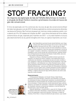 gás não convencional

STOP FRACKING?

Os impactos da exploração do Gás de Folhelho Betuminoso no mundo e
a situação do Brasil frente à recente e promissora incursão em busca do
gás não convencional.
O início da exploração com fins comerciais dos recursos de gás não convencional do Brasil
tem data marcada para o ano de 2013. Os blocos exploratórios onshore previamente oferecidos
nas bacias do Paraná e São Francisco já passam por sísmicas e testes avaliativos, porém, com
o advento da 11ª e 12ª rodadas de licitações da ANP – esta última ofertando de forma inédita
somente blocos de gás, esperada para novembro de 2013 – a incursão brasileira na busca
pelo desenvolvimento do seu plantel energético tem mais um capítulo importante a se iniciar.

A

atual dependência nacional do gás natural boliviano, que chega
a atingir quase 40% da parcela que esse recurso ocupa na matriz
energética nacional (cerca de 10%), e o fato de que os importantes 15% em energia oriundos de fontes hidrelétricas estarem
sujeitos a fatores climáticos, o que traz quase que anualmente o receio de
um “apagão” energético, demonstra a importância de dar uma finalidade
estratégica a esse recurso de gás não convencional que, segundo estimativas do Departamento de Energia dos Estados Unidos (EIA), está entre
os dez maiores reservatórios do mundo.
Enquanto na França o Fracking foi proibido inclusive para fins de
pesquisa e na América do Norte o método e suas implicações técnico-ambientais são debatidos e pesquisados há anos nos meios científico e
civil, chegando a repercutir nas televisões em documentários, como Gasland, Truthland, e em Hollywood com o filme Promised Land, no Brasil
não há pesquisas relativas à técnica aplicada para produção de Gás em
Folhelhos Betuminosos – processo que difere do Fraturamento Hidráulico
tradicional, em que órgãos como o Instituto Brasileiro de Meio Ambiente
e Recursos Naturais Renováveis (Ibama), Ministério do Meio Ambiente
(MMA) e a Agência Nacional de Água (ANA) admitem não existir nada
específico sendo estudado.

Desenvolvimento

Gabriel Santos Cerqueira é engenheiro de
petróleo pela Universidade Vila Velha, no
Espírito Santo.

184

TN Petróleo 91

O Fraturamento Hidráulico em Grande Volume, High Volume
Hydraulic Fracturign (HVHF), conhecido como Fracking é um método
de estimulação de poços utilizado para maximizar sua produtividade ou
injetividade por meio do bombeio de um fluido acima da pressão de fratura da formação. O fluido fraturante contém basicamente água, aditivos
químicos e um agente de sustentação, conhecido como propante, que tem
por finalidade sustentar as fraturas que admitem o curso de fluidos da
formação para o poço (US EPA, 2011).
Segundo Bamberger e Oswald (2013), o poço do Cel. Drake em 1859
na cidade de Titusville, Pensilvânia, é historicamente difundido como
o início da exploração comercial de petróleo. Outrossim, a cidade de
Fredonia, Nova York, é o berço da indústria do gás natural, o que remete

 