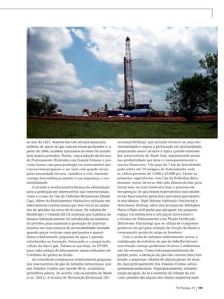 Foto: Stock.xcng

ao ano de 1821. Através dos três séculos seguintes,
milhões de poços de gás natural foram perfurados e, a
partir de 1948, também fraturados ao redor do mundo
sem muitos protestos. Porém, com a adoção da técnica
de Fraturamento Hidráulico em Grande Volume o processo (nesse caso para produção em reservatórios não
convencionais) passou a ser visto com grande receio
pela comunidade técnica, científica e civil, trazendo
consigo desconfianças quanto à sua segurança e sustentabilidade.
A recente e revolucionária técnica de estimulação
para a produção em reservatórios não convencionais,
como é o caso do Gás de Folhelho Betuminoso (Shale
Gas), difere do Fraturamento Hidráulico utilizado em
reservatórios convencionais que teve início na indústria do petróleo há cerca de 65 anos. Os estudos de
Bamberger e Oswald (2013) mostram que a prática de
fraturar hidraulicamente foi introduzida na indústria
do petróleo para aumentar a produção de hidrocarbonetos em reservatórios de permeabilidade limitada
quando poços verticais eram perfurados e quantidades relativamente pequenas de água e pressão
introduzidas na formação, fraturando-a e propiciando
o fluxo de óleo e gás. Estima-se que hoje, no HVHF,
para cada estágio de faturamento sejam utilizados até
5 milhões de galões de fluido.
Ao considerar a espessura relativamente pequena
dos reservatórios de gás de folhelho betuminoso, que
nos Estados Unidos não excede 90 m, a indústria
petrolífera aderiu, de acordo com os estudos de Wood
et al. (2011), à técnica de Perfuração Direcional (Di-

rectional Drilling), que permite fornecer ao poço horizontalidade e seguir a perfuração em profundidade,
propiciando maior alcance à típica grande extensão
dos reservatórios de Shale Gas, maximizando assim
sua produtividade por área e consequentemente o
retorno financeiro. Um poço de 1 km de lateralidade
pode sofrer até 13 estágios de fraturamento onde
se utiliza pressões de 5.000 a 10.000 psi. Desde as
primeiras experiências com Gás de Folhelhos Betuminosos, novas técnicas têm sido desenvolvidas para
tornar esse recurso rentável e hoje o processo de
recuperação de gás destes reservatórios está estabelecido basicamente pelos dois processos previamente elucidados, High Volume Hydraulic Fracturing e
Directional Drilling, além dos Arranjos de Múltiplos
Poços (Multi-well pads) que agrupam em pequeno
espaço em média seis a oito poços direcionais e
a técnica de Fraturamento com Fluido Gelificado
(Slickwater Fracturing) que se utiliza de compostos
químicos em gel para redução da fricção do fluido e
consequente perda de carga de bombeio.
Com a união de métodos relativamente novos, a
viabilização da indústria do gás de folhelho betuminoso trouxe consigo problemas técnicos e ambientais
não tão recentes. Como todo empreendimento de
grande porte, a extração do gás não convencional tem
levado a pequenas cidades de alguns países do mundo, mas principalmente dos Estados Unidos, sérios
problemas ambientais. Superpovoamento, contaminação da água, do ar e aumento do tráfego de veículos pesados são alguns dos relatos negativos mais
TN Petróleo 91

185

 