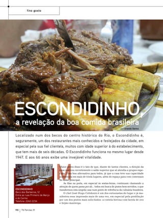 fino gosto

Escondidinho,
a revelação da boa comida brasileira
por Orlando Santos

Localizado num dos becos do centro histórico do Rio, o Escondidinho é,
seguramente, um dos restaurantes mais conhecidos e festejados da cidade, em
especial pela sua fiel clientela, muitos com idade superior à do estabelecimento,
que tem mais de seis décadas. O Escondidinho funciona no mesmo lugar desde
1947. E aos 66 anos exibe uma invejável vitalidade.

m

Escondidinho
Beco dos Barbeiros, 12
Entre as ruas Primeiro de Março
e do Carmo
Telefone: 2242-2234
190

TN Petróleo 91

Maior prova disso é o fato de que, diante de tantos clientes, a direção da
casa reativou recentemente o salão superior que só atendia a grupos especiais. Uma boa alternativa para todos, já que a casa teve sua capacidade
aumentada em mais de trinta lugares, além do espaço para cem comensais
do salão principal.
As filas na porta, em especial às sextas-feiras, continuam chamando a
atenção de quem passa por ali... todos em busca de pratos bem servidos, o que
transformou esta singela casa num ponto de referência da culinária brasileira.
O chef José Hugo Celidonio é um dos entusiastas do lugar e já manifestou essa impressão mais de uma vez, em especial pela predileção
por um dos pratos mais solicitados: a costela bovina com farofa de ovo
e feijão-manteiga.

 