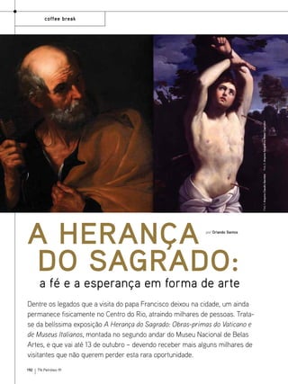 Foto 1: Arquivo Claudio Garofalo

Foto 2: Arquivo fotográfico Musei Capitolini

coffee break

A herança
do sagrado:
por Orlando Santos

a fé e a esperança em forma de arte

Dentre os legados que a visita do papa Francisco deixou na cidade, um ainda
permanece fisicamente no Centro do Rio, atraindo milhares de pessoas. Tratase da belíssima exposição A Herança do Sagrado: Obras-primas do Vaticano e
de Museus Italianos, montada no segundo andar do Museu Nacional de Belas
Artes, e que vai até 13 de outubro – devendo receber mais alguns milhares de
visitantes que não querem perder esta rara oportunidade.
192

TN Petróleo 91

 