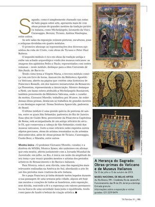 S

Foto: Fabbrica di San Pietro in Vaticano
Foto: Arquivo fotográfico – Civici Musei d’Arte e Storia di Brescia

Mostra única - O professor Giovanni Morello, curador, e a
diretora do MNBA, Monica Xexeo, são unânimes em afirmar
que esta mostra, aberta juntamente com a Jornada Mundial da
Juventude, em julho, no Rio, é única em razão da amplitude do
seu tema e por reunir grandes mestres e artistas dos períodos
artísticos do Renascimento e do Barroco italianos.
Para Monica, esta é, sem dúvida, uma das exposições mais
relevantes realizadas na América do Sul, abordando a arte de
um dos períodos mais criativos da arte italiana.
Se o papa Francisco já tinha deixado tantos legados durante
a sua passagem de uma semana pela cidade, alguns até hoje
nas mentes e corações de todos os brasileiros, esta exposição,
sem dúvida, reacende a fé e a esperança em valores permanentes na busca de uma sociedade mais justa e equilibrada, tendo
como pano de fundo a beleza da criação artística.

Foto: Biblioteca Apostólica Vaticana

agrado, como é simplesmente chamado nas rodas
de bate-papos sobre arte, apresenta mais de cem
obras-primas de grandes mestres da tradição pictórica italiana, como Michelangelo, Leonardo da Vinci,
Caravaggio, Bernini, Ticiano, Andrea Mantegna,
entre outros.
As sete salas da exposição reúnem pinturas, esculturas, joias
e relíquias divididas em quatro módulos.
O primeiro abrange as representações dos diversos episódios da vida de Cristo, com obras de Ticiano e Peter Paul
Rubens. 	
O segundo módulo é rico em obras da tradição antiga e
exibe um achado arqueológico vindo dos museus vaticanos: as
imagens dos apóstolos Pedro e Paulo, representados com vestes
romanas – neste módulo, destaque para a obra Conversão de
São Paulo, de Baciccio.
Tendo como tema a Virgem Maria, o terceiro módulo começa com um livro de horas, manuscrito da Biblioteca Apostólica Vaticana, aberto na página que contém uma iluminura de
Francesco Rosselli, um dos maiores miniaturistas da Renascença Florentina, representando a Anunciação. Merece destaque
a Pietá, um baixo-relevo atribuído a Michelangelo Buonarroti,
também proveniente da Biblioteca Vaticana, onde o curador
da mostra, Giovanni Marello, trabalhou por 30 anos. Ao redor
dessas obras-primas, destacam-se trabalhos de grandes mestres
e um destaque especial: Nossa Senhora Aparecida, padroeira
do Brasil.
O último módulo é uma grande galeria de pinturas de santos, entre os quais São Sebastião, padroeiro do Rio de Janeiro.
Essa obra de Guido Reni, proveniente da Pinacoteca Capitolina
de Roma, está acompanhada de um antigo relicário do século IX, que conservava a cabeça de São Sebastião, vindo dos
museus vaticanos. Junto a esse relicário estão expostos outros
objetos preciosos, obras de artistas renomados ou de artesãos
desconhecidos, além de obras-primas de Ticiano, Caravaggio,
Guido Reni, e Maratta, entre outros.

A Herança do Sagrado:
Obras-primas do Vaticano
e de Museus Italianos
De 10 de julho a 13 de outubro de 2013.

Museu Nacional de Belas Artes
Av. Rio Branco, 199 – Cinelândia, Rio de Janeiro/RJ
Funcionamento: das 9h às 21h, de terça a domingo
Entrada gratuita
Informações sobre a exposição e visitas
guiadas: (21) 2219 8474
TN Petróleo 91

193

 