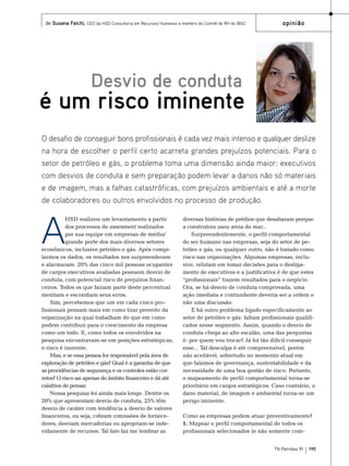 de Susana Falchi, CEO da HSD Consultoria em Recursos Humanos e membro do Comitê de RH do IBGC

opinião

Desvio de conduta

é um risco iminente
O desafio de conseguir bons profissionais é cada vez mais intenso e qualquer deslize
na hora de escolher o perfil certo acarreta grandes prejuízos potenciais. Para o
setor de petróleo e gás, o problema toma uma dimensão ainda maior: executivos
com desvios de conduta e sem preparação podem levar a danos não só materiais
e de imagem, mas a falhas catastróficas, com prejuízos ambientais e até a morte
de colaboradores ou outros envolvidos no processo de produção.

A

HSD realizou um levantamento a partir
dos processos de assesment realizados
por sua equipe em empresas de médio/
grande porte dos mais diversos setores
econômicos, inclusive petróleo e gás. Após compilarmos os dados, os resultados nos surpreenderam
e alarmaram: 20% das cinco mil pessoas ocupantes
de cargos executivos avaliadas possuem desvio de
conduta, com potencial risco de prejuízos financeiros. Todos os que faziam parte deste percentual
mentiam e escondiam seus erros.
Sim, percebemos que um em cada cinco profissionais pensam mais em como tirar proveito da
organização na qual trabalham do que em como
podem contribuir para o crescimento da empresa
como um todo. E, como todos os envolvidos na
pesquisa encontravam-se em posições estratégicas,
o risco é inerente.
Mas, e se essa pessoa for responsável pela área de
exploração de petróleo e gás? Qual é a garantia de que
as providências de segurança e os controles estão corretos? O risco sai apenas do âmbito financeiro e dá até
calafrios de pensar.
Nossa pesquisa foi ainda mais longe. Dentre os
20% que apresentam desvio de conduta, 25% têm
desvio de caráter com tendência a desvio de valores
financeiros, ou seja, cobram comissões de fornecedores, desviam mercadorias ou apropriam-se indevidamente de recursos. Tal fato faz me lembrar as

diversas histórias de prédios que desabaram porque
a construtora usou areia do mar...
Surpreendentemente, o perfil comportamental
do ser humano nas empresas, seja do setor de petróleo e gás, ou qualquer outro, não é tratado como
risco nas organizações. Algumas empresas, inclusive, relutam em tomar decisões para o desligamento de executivos e a justificativa é de que estes
“profissionais” trazem resultados para o negócio.
Ora, se há desvio de conduta comprovada, uma
ação imediata e contundente deveria ser a ordem e
não uma discussão.
E há outro problema ligado especificamente ao
setor de petróleo e gás: faltam profissionais qualificados nesse segmento. Assim, quando o desvio de
conduta chega ao alto escalão, uma das perguntas
é: por quem vou trocar? Já foi tão difícil conseguir
esse... Tal desculpa é até compreensível, porém
não aceitável, sobretudo no momento atual em
que falamos de governança, sustentabilidade e da
necessidade de uma boa gestão de risco. Portanto,
o mapeamento de perfil comportamental torna-se
prioritário em cargos estratégicos. Caso contrário, o
dano material, de imagem e ambiental torna-se um
perigo iminente.
Como as empresas podem atuar preventivamente?
1. Mapear o perfil comportamental de todos os
profissionais selecionados (e não somente comTN Petróleo 91

195

 