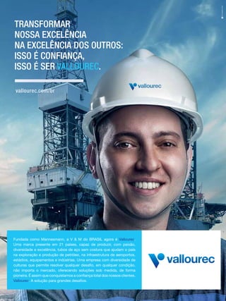 TRANSFORMAR
NOSSA EXCELÊNCIA
NA EXCELÊNCIA DOS OUTROS:
ISSO É CONFIANÇA,
ISSO É SER VALLOUREC.
vallourec.com/br

Fundada como Mannesmann, a V & M do BRASIL agora é Vallourec.
Uma marca presente em 21 países, capaz de produzir, com paixão,
diversidade e excelência, tubos de aço sem costura que ajudam o país
na exploração e produção de petróleo, na infraestrutura de aeroportos,
estádios, equipamentos e indústrias. Uma empresa com diversidade de
culturas que permite resolver qualquer desafio, em qualquer condição,
não importa o mercado, oferecendo soluções sob medida, de forma
pioneira. É assim que conquistamos a confiança total dos nossos clientes.
Vallourec. A solução para grandes desafios.

 