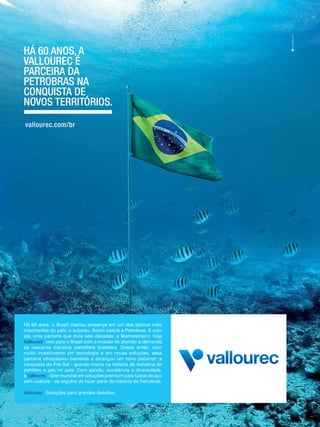 Há 60 anos, a
Vallourec é
parceira da
petrobras na
conquista de
noVos territórios.
vallourec.com/br

Há 60 anos, o Brasil marcou presença em um dos pontos mais
importantes do país: o subsolo. Assim nascia a Petrobras. E com
ela, uma parceria que dura seis décadas: a Mannesmann, hoje
Vallourec, veio para o Brasil com a missão de atender à demanda
da nascente indústria petrolífera brasileira. Desde então, com
muito investimento em tecnologia e em novas soluções, essa
parceria ultrapassou barreiras e alcançou um novo patamar: a
conquista do Pré-Sal - grande marco na história da indústria de
petróleo e gás no país. Com paixão, excelência e diversidade,
a Vallourec - líder mundial em soluções premium para tubos de aço
sem costura - se orgulha de fazer parte da história da Petrobras.
Vallourec. Soluções para grandes desafios.

 