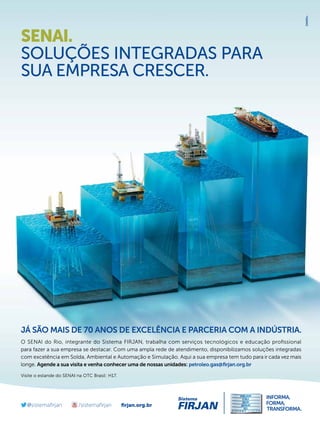 SENAI.
SOLUÇÕES INTEGRADAS PARA
SUA EMPRESA CRESCER.

JÁ SÃO MAIS DE 70 ANOS DE EXCELÊNCIA E PARCERIA COM A INDÚSTRIA.
O SENAI do Rio, integrante do Sistema FIRJAN, trabalha com serviços tecnológicos e educação proﬁssional
para fazer a sua empresa se destacar. Com uma ampla rede de atendimento, disponibilizamos soluções integradas
com excelência em Solda, Ambiental e Automação e Simulação. Aqui a sua empresa tem tudo para ir cada vez mais
longe. Agende a sua visita e venha conhecer uma de nossas unidades: petroleo.gas@ﬁrjan.org.br
Visite o estande do SENAI na OTC Brasil: H17.

ﬁrjan.org.br
TN Petróleo 91

21

 