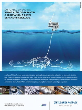 MUITO ALÉM DA ENERGIA.
VAMOS ALÉM DE GARANTIR
A SEGURANÇA, A GENTE
GERA CONFIABILIDADE.

A Villares Metals fornece aços especiais para fabricação de componentes utilizados no segmento de óleo e
gás. Estamos presentes da superfície até o fundo do mar, totalmente comprometidos com o desenvolvimento
do mercado energético. Peças para as mais diferentes aplicações: cabeça de poço, árvore de Natal, manifold,
conectores, risers, PLEM/PLET, ferramentas para perfuração, barras em aços e ligas especiais.

vendas@villaresmetals.com.br
0800 707 0577 | 55 19 3303 8149

MUITO ALÉM DO AÇO.
TN Petróleo 91

23

 