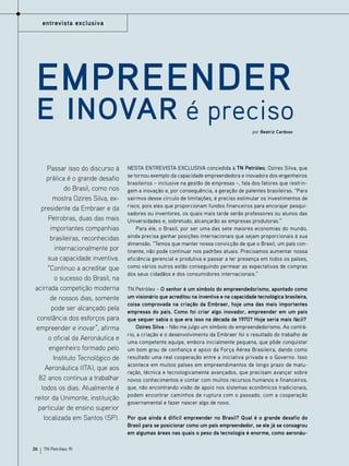entrevista exclusiva

Empreender

e inovar é preciso
por Beatriz Cardoso

Passar isso do discurso à
prática é o grande desafio
do Brasil, como nos
mostra Ozires Silva, expresidente da Embraer e da
Petrobras, duas das mais
importantes companhias
brasileiras, reconhecidas
internacionalmente por
sua capacidade inventiva.
“Continuo a acreditar que
o sucesso do Brasil, na
acirrada competição moderna
de nossos dias, somente
pode ser alcançado pela
constância dos esforços para
empreender e inovar”, afirma
o oficial da Aeronáutica e
engenheiro formado pelo
Instituto Tecnológico de
Aeronáutica (ITA), que aos
82 anos continua a trabalhar
todos os dias. Atualmente é
reitor da Unimonte, instituição
particular de ensino superior
localizada em Santos (SP).

26

TN Petróleo 91

Nesta entrevista exclusiva concedida à TN Petróleo, Ozires Silva, que
se tornou exemplo da capacidade empreendedora e inovadora dos engenheiros
brasileiros – inclusive na gestão de empresas –, fala dos fatores que restringem a inovação e, por consequência, a geração de patentes brasileiras. “Para
sairmos desse círculo de limitações, é preciso estimular os investimentos de
risco, pois eles que proporcionam fundos financeiros para encorajar pesquisadores ou inventores, os quais mais tarde serão professores ou alunos das
Universidades e, sobretudo, alcançarão as empresas produtoras.”
Para ele, o Brasil, por ser uma das sete maiores economias do mundo,
ainda precisa ganhar posições internacionais que sejam proporcionais à sua
dimensão. “Temos que manter nossa convicção de que o Brasil, um país continente, não pode continuar nos padrões atuais. Precisamos aumentar nossa
eficiência gerencial e produtiva e passar a ter presença em todos os países,
como vários outros estão conseguindo permear as expectativas de compras
dos seus cidadãos e dos consumidores internacionais.”
TN Petróleo – O senhor é um símbolo do empreendedorismo, apontado como
um visionário que acreditou na inventiva e na capacidade tecnológica brasileira,
coisa comprovada na criação da Embraer, hoje uma das mais importantes
empresas do país. Como foi criar algo inovador, empreender em um país
que sequer sabia o que era isso na década de 1970? Hoje seria mais fácil?
Ozires Silva – Não me julgo um símbolo do empreendedorismo. Ao contrário, a criação e o desenvolvimento da Embraer foi o resultado do trabalho de
uma competente equipe, embora inicialmente pequena, que pôde conquistar
um bom grau de confiança e apoio da Força Aérea Brasileira, dando como
resultado uma real cooperação entre a iniciativa privada e o Governo. Isso
acontece em muitos países em empreendimentos de longo prazo de maturação, técnica e tecnologicamente avançados, que precisam avançar sobre
novos conhecimentos e contar com muitos recursos humanos e financeiros,
que, não encontrando visão de apoio nos sistemas econômicos tradicionais,
podem encontrar caminhos de ruptura com o passado, com a cooperação
governamental e fazer nascer algo de novo.
Por que ainda é difícil empreender no Brasil? Qual é o grande desafio do
Brasil para se posicionar como um país empreendedor, se ele já se consagrou
em algumas áreas nas quais o peso da tecnologia é enorme, como aeronáu-

 