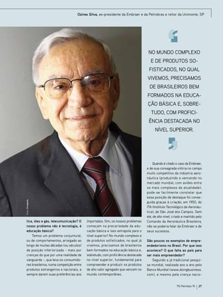 Ozires Silva, ex-presidente da Embraer e da Petrobras e reitor da Unimonte, SP

No mundo complexo
e de produtos sofisticados, no qual
vivemos, precisamos
de brasileiros bem
formados na educação básica e, sobretudo, com proficiência destacada no

Fotos: Divulgação

nível superior.

tica, óleo e gás, telecomunicação? O
nosso problema não é tecnologia, é
educação básica?
Temos um problema conjuntural,
ou de comportamentos, arraigado ao
longo de muitas décadas (ou séculos)
de posição inferiorizada – mais por
crenças do que por uma realidade de
vanguarda –, que leva os consumidores brasileiros, numa competição entre
produtos estrangeiros e nacionais, a
sempre darem suas preferências aos

importados. Sim, os nossos problemas
começam na precariedade da educação básica e isso extrapola para o
nível superior! No mundo complexo e
de produtos sofisticados, no qual já
vivemos, precisamos de brasileiros
bem formados na educação básica e,
sobretudo, com proficiência destacada
no nível superior, fundamental para
compreender e produzir os produtos
de alto valor agregado que vencem no
mundo contemporâneo.

Quando é citado o caso da Embraer,
e de sua consagrada vitória no campo
muito competitivo da indústria aeronáutica (produzindo e vencendo no
mercado mundial, com aviões entre
os mais complexos da atualidade),
pode-se facilmente constatar que
essa posição de destaque foi conseguida graças à criação, em 1950, do
ITA (Instituto Tecnológico de Aeronáutica), de São José dos Campos. Sem
ele, de alto nível, criado e mantido pelo
Comando da Aeronáutica Brasileira,
não se poderia falar da Embraer e de
seus sucessos.
São poucos os exemplos de empreendedorismo no Brasil. Por que isso
acontece? O que falta ao país para
ser mais empreendedor?
Segundo a já tradicional pesquisa mundial, realizada ano a ano pelo
Banco Mundial (www.doingbusiness.
com), e mesmo pela crença nacioTN Petróleo 91

27

 