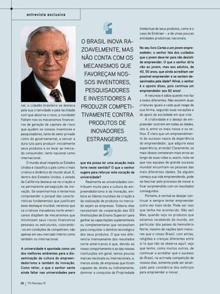 entrevista exclusiva

nal, o cidadão brasileiro se destaca
pela sua criatividade e pela facilidade
com que absorve o novo, a novidade!
Faltam-nos os mecanismos financeiros de geração de capitais de risco
que ajudem os nossos inventores e
pesquisadores, tanto do setor privado
como do governamental, a vencer a
dura luta para produzir inicialmente
seus produtos e os levar ao mercado consumidor, tanto nacional como
internacional.
O mundo atual respeita os Estados
Unidos e classifica o país como o mais
criativo e dinâmico do mundo atual. E,
dentro dos Estados Unidos, o estado
da Califórnia destaca-se na criação e
na permanente perseguição da inovação. Se examinarmos e tentarmos
compreender o porquê das características fundamentais que justificam
esse destaque mundial, veremos que
os criativos inovadores norte-americanos dispõem de mecanismos que
minimizam seus riscos financeiros
pessoais ou estruturais, colocando-os em condições de competirem, não
apenas em seu mercado interno como
também no internacional.
A universidade é apontada como um
dos melhores ambientes para a disseminação da cultura do empreendedorismo e também da inovação.
Como reitor, o que o senhor sente
ainda faltar nas universidades para
28

TN Petróleo 91

O Brasil inova razoavelmente, mas
não conta com os
mecanismos que
favoreçam nossos inventores,
pesquisadores
e investidores a
produzir competitivamente contra
produtos de
inovadores
estrangeiros.

que ela possa ter uma atuação mais
forte neste sentido? O que o senhor
sugere para reforçar esta vocação da
universidade?
Realmente as universidades contribuem muito para a cultura do empreendedorismo e da inovação, embora as líderes mundiais da criação e
da realização de produtos no mercado sejam as empresas. Todavia, elas
necessitam da cooperação das IES
(Instituições de Ensino Superior) para
ganhar as capacitações suplementares
ou complementares que necessitam
para conquistar o domínio tecnológico
dos seus produtos. O que nos diferencia intensamente dos resultados
norte-americanos é que, devido ao
nosso comportamento e ao das nossas
instituições em geral, temos poucas
marcas nacionais ou internacionais, e,
menos ainda, de empresas que foram
capazes de, direta ou indiretamente,
dominar a conquista da Propriedade

Intelectual de seus produtos, como é o
caso da Embraer – e de umas poucas
entidades produtivas nacionais.
No seu livro Cartas a um jovem empreendedor, o senhor fala dos cuidados
que o jovem deve ter para não desistir
de empreender. O que o senhor diria
não ao jovem, mas aos adultos, de
40, 50 anos, que ainda acreditam ser
possível empreender e se sentem desanimados pela idade? Afinal, o senhor
é o oposto disso, pois continua um
empreendedor aos 82 anos!
A natureza é sábia quando nos faz
a todos diferentes. Não existem duas
criaturas iguais e cada qual reage de
sua forma, segundo suas vocações e
do apoio da sociedade em que vive.
A criatividade e o desejo de empreender ocorrem em todas as idades,
isto é, entre os mais novos e os velhos. É claro que um empreendimento de sucesso nasce da experiência
do empreendedor, que adquire essa
experiência, errando! Claramente, os
mais idosos cometeram mais erros ao
longo de suas vidas e, assim, nota-se
que nas equipes de grande sucesso
mundial encontram-se pessoas das
mais diferentes idades. Se alguém
começa sua vida empreendendo, pode
se fascinar pelo processo de inovar e
ficar surpreendido com os resultados
conseguidos.
Portanto, é normal se desejar continuar e sempre tentar empreender
outra vez mais tarde. Pode ser isso
que tenha me acontecido. Não sei!
Mas, quando vejo os produtos que
estamos recebendo do mundo, em
particular dos países do hemisfério
Norte, mesmo de nações bem menores que o nosso Brasil, com etnias,
religiões e crenças diferentes entre
si (o que não se observa aqui), vejo
que tenho, como muitos outros, de
continuar a acreditar que o sucesso
do Brasil, na acirrada competição de
nossos dias, somente pode ser alcançado pela constância dos esforços
para empreender e inovar.

 