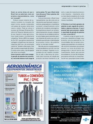 empreender e inovar é preciso
Quais as outras áreas em que o
Brasil tem se saído bem, tanto em
projetos empreendedores, como
em inovação?
Embora nossos números de sucessos mundiais na inovação não
sejam muitos, quando comparados
com países de sucesso, temos bons
casos a relatar. Pode-se colocar o
sucesso da Embrapa (Empresa Brasileira de Pesquisa Agropecuária) e
do seu impulso à nossa agricultura,
hoje modernizada e mundialmente
competitiva. Temos a WEG, de Jaraguá
do Sul (SC), que ganhou expressivas
vantagens competitivas nas áreas de
máquinas elétricas e de automação
industrial. Também a Marcopolo, hoje
líder mundial na exportação de ônibus.
E muitos outros casos, cuja divulgação
não tenha nos atingido.
Inovar é preciso, assim como navegar.
A geração de patentes tem aumentado, mas ainda estamos muito longe de

outros países. Por que o Brasil ainda
inova tão pouco? Gerar patentes não
é fundamental?
Como já mencionei, o Brasil inova
razoavelmente, mas não conta com os
mecanismos que favoreçam nossos inventores, pesquisadores e investidores
a produzir competitivamente contra
produtos de inovadores estrangeiros.
Acompanhamos de perto as reclamações empresariais, as quais, a despeito
dos clamores da sociedade produtiva,
as autoridades governamentais parecem distantes de aceitar que, sem um
ambiente que estimule a materialização
do processo criativo, não podemos
vencer no mercado mundial.
Não são poucos os pesquisadores
e empreendedores que têm morrido
antes de conseguir implantar os resultados do seu trabalho inovador.
De um lado, a descrença do consumidor típico nacional, em relação aos
produtos nacionais brasileiros e, de

outro, o peso da nossa burocracia e
a dos impostos – claramente, entre
os mais desencorajadores do mundo
– pesam muito na insuficiência dos
nossos resultados.
A Petrobras é a primeira geradora de
patentes no país, seguido de universidades e algumas empresas. O que é
possível fazer para aumentar, ampliar
a capacidade de geração de patentes
no meio universitário?
A patente surge em geral na empresa que, desejando proteger seus
produtos, procura patenteá-los. As
universidades não se sentem encorajadas para patentear um produto se
não encontra empresas que possam
assumir os riscos de produzi-los,
assegurando o natural retorno dos
investimentos. Assim, para sairmos
de verdadeiros círculos de limitações,
precisamos estimular os investimentos de risco, que proporcionem fundos

ENCONTRAR UMA
BOA CONSULTORIA
PARA INOVAR É COMO
ACHAR PETRÓLEO:
O LUCRO É CERTO.

O Sebraetec é um programa que incentiva a inovação em
micro e pequenas empresas. São consultorias e soluções
como um novo site, embalagens diferenciadas, registro de
marca e soluções para problemas tecnológicos. E o melhor, o
Sebrae/RJ cobre 80% do valor investido. Procure o Sebrae/RJ.

Como vai? Somos o Sebrae.
Especialistas em pequenos negócios.91
TN Petróleo
0800 570 0800 | www.sebraerj.com.br

29

 