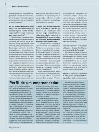 entrevista exclusiva

sempre optando pela criatividade e importação de países mais desenvolvidos,
em vez de apoiar iniciativas para que tais
produtos possam aqui ser concebidos,
criados e fabricados.

empresa que sofria muito mais interferências do Governo a partir de
ações criadas em Brasília e reações
grandes pelo que era tentado lançar
pelas equipes da empresa.

Foi sua primeira experiência nesse
setor? Qual era sua expectativa em
relação à empresa: o senhor acreditava que ela tinha vocação para inovar,
para superar desafios?
Não foi minha primeira experiência.
Na Petrobras, eu vinha da presidência
da Embraer que, criada no final de 1969,
lançou-se em algo que ainda não existia
no mundo, o transporte aéreo regional.
Os principais fabricantes de aviões,
empolgados com o potencial dos motores a reação (então recém-criados
e conhecidos como ‘jatos’), passaram
a fabricar aviões maiores e de maior
alcance, abrindo espaços para que
se produzissem aeronaves menores,
mais adaptadas às cidades menores,
cuja infraestrutura aeroportuária era
insuficiente para atender os novos
aviões de transporte aéreo, maiores,
mais velozes, e requerendo bem mais
apoio da infraestrutura aeroportuária.
Na Petrobras tentei seguir o
mesmo caminho, mas encontrei uma

O senhor vinha de uma experiência
ímpar, a criação da Embraer, que
mostrou ao país a vocação para ‘voar’
e ir mais longe, consolidando uma
indústria aeronáutica impensável na
década de 1960. O senhor acreditava
que a Petrobras também podia seguir
a mesma trajetória de sucesso?
A Embraer era uma sociedade de
economia mista, como a Petrobras.
Tinha o mesmo acionista, ou seja, o
Governo Federal. Mas havia uma grande diferença. Enquanto a Petrobras era
vinculada ao Ministério das Minas e
Energia, a Embraer era ligada ao então
Ministério da Aeronáutica, muito menos interferente, e mais preocupado
com as estratégias debatidas entre a
empresa e o Governo, mas deixadas
à diretoria a missão e o trabalho de
cumprir o estabelecido.
Como presidente, não me lembro
de ter sofrido injunções da Aeronáutica, em nada além do oficialmente
aprovado. Sim, fui para a Petrobras

Perfil de um empreendedor
Ozires Silva nasceu em Bauru
(SP), em 8 de janeiro de 1931. Oficial
da Aeronáutica e engenheiro formado pelo Instituto Tecnológico de
Aeronáutica (ITA), em 1970, liderou
o grupo que promoveu a criação da
Embraer, estando à frente da equipe
encarregada de projetar e construir o
avião Bandeirante. Depois de presidir
a Embraer, comandou a Petrobras de
1986 a 1989, assumindo, em 1990, o
Ministério da Infraestrutura.
Retornaria então à Embraer em
1991, ajudando a conduzir o processo de privatização da empresa,
concluído em 1994. Foi presidente da
Varig por três anos (2000-2003) e
criou a Pele Nova Biotecnologia, em
2003, primeiro fruto da Academia
32

TN Petróleo 91

Brasileira de Estudos Avançados,
empresa focada em saúde humana,
com atuação na pesquisa, desenvolvimento e produção de tecnologias
inovadoras na área de regeneração e
engenharia tecidual.
Integrante de conselhos de empresas e de associações de classe,
Ozires Silva ainda encontrou tempo
para publicar cinco livros: Nas asas da
educação: – A trajetória da Embraer,
Cartas a um jovem empreendedor – Realize seu sonho: vale a pena, A decolagem de um sonho: a história da criação
da Embraer e Etanol: a revolução verde
e amarela. No final de 2011, viu publicada sua biografia, intitulada Um líder
da inovação – biografia do criador da
Embraer, escrita por Decio Fischetti.

imaginando que a rota poderia ser
semelhante, embora sempre compreendendo que a missão da nossa
empresa petrolífera era, não somente,
muito mais importante para o Brasil,
mas também de maior abrangência em
relação às necessidades operacionais
dos cidadãos e do sistema produtivo
nacional. Infelizmente, muito cedo
compreendi que, embora ambas as
empresas tivessem o mesmo acionista, as formas pelas quais se comportavam em relação às suas controladas
eram bem diferentes.
Em que a experiência acumulada até
então, com a Embraer, foi útil ao senhor no comando da Petrobras?
As duas empresas eram bem diferentes, mas a experiência, não somente a de gerir uma empresa estatal,
mas, tendo por trás, toda a vivência de
criação da Embraer, deu-nos grande
desenvoltura para tratar os contatos
políticos e os processos que poderíamos denominar ‘os de participar e de
ajudar a construir as decisões’.
O oficial da Aeronáutica e engenheiro
do ITA que virou presidente da Petrobras era bem aceito no fechado grupo
Recebeu numerosas condecorações internacionais: nos Estados
Unidos, recebeu a Medalha Charles
Lindbergh, sendo incluindo ainda no
Hall of Fame da Smithsonian Institution e do World Trade Association
de Los Angeles; na Grã-Bretanha, é
Membro do British Council, do Air
Squadron (honorário) e da Royal Aeronautical Society; na Irlanda, recebeu
Título de Doutor “Honoris Causa” pela
Queen’s University; e, na Suécia, é
Membro da Real Academia Sueca de
Engenharia.
Quando completou 80 anos, viu
sua trajetória em mostra itinerante
promovida pela Embraer. Homem
permanentemente conectado ao
seu tempo, Ozires Silva tem seu
próprio blog – http://www.blogdoozires.com.br.

 