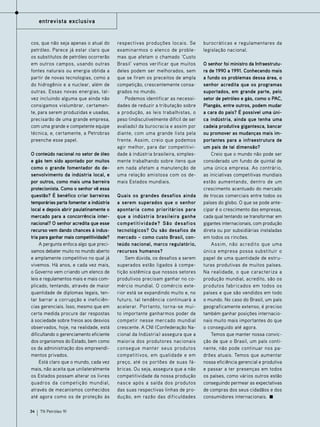 entrevista exclusiva

cos, que não seja apenas o atual do
petróleo. Parece já estar claro que
os substitutos de petróleo ocorrerão
em outros campos, usando outras
fontes naturais ou energia obtida a
partir de novas tecnologias, como a
do hidrogênio e a nuclear, além de
outras. Essas novas energias, talvez incluindo alguma que ainda não
consigamos vislumbrar, certamente, para serem produzidas e usadas,
precisarão de uma grande empresa,
com uma grande e competente equipe
técnica, e, certamente, a Petrobras
preenche esse papel.
O conteúdo nacional no setor de óleo
e gás tem sido apontado por muitos
como o grande fomentador do desenvolvimento da indústria local, e
por outros, como mais uma barreira
protecionista. Como o senhor vê essa
questão? É benéfico criar barreiras
temporárias parta fomentar a indústria
local e depois abrir paulatinamente o
mercado para a concorrência internacional? O senhor acredita que esse
recurso vem dando chances à industria para ganhar mais competitividade?
A pergunta enfoca algo que precisamos debater muito no mundo aberto
e amplamente competitivo no qual já
vivemos. Há anos, e cada vez mais,
o Governo vem criando um elenco de
leis e regulamentos mais e mais complicado, tentando, através de maior
quantidade de diplomas legais, tentar barrar a corrupção e ineficiências gerenciais. Isso, mesmo que em
certa medida procure dar respostas
à sociedade sobre freios aos desvios
observados, hoje, na realidade, está
dificultando o gerenciamento eficiente
dos organismos do Estado, bem como
os da administração dos empreendimentos privados.
Está claro que o mundo, cada vez
mais, não aceita que unilateralmente
os Estados possam alterar os livres
quadros da competição mundial,
através de mecanismos conhecidos
até agora como os de proteção às
34

TN Petróleo 91

respectivas produções locais. Se
examinarmos o elenco de problemas que afetam o chamado ‘Custo
Brasil’ vamos verificar que muitos
deles podem ser melhorados, sem
que se firam os preceitos de ampla
competição, crescentemente consagrados no mundo.
Podemos identificar as necessidades de reduzir a tributação sobre
a produção, as leis trabalhistas, o
peso (indiscutivelmente difícil de ser
avaliado) da burocracia e assim por
diante, com uma grande lista pela
frente. Assim, creio que podemos
agir melhor, para dar competitividade à indústria brasileira, simplesmente trabalhando sobre itens que
em nada afetam a manutenção de
uma relação amistosa com os demais Estados mundiais.
Quais os grandes desafios ainda
a serem superados que o senhor
apontaria como prioritários para
que a indústria brasileira ganhe
competitividade? São desafios
tecnológicos? Ou são desafios de
mercado – como custo Brasil, conteúdo nacional, marco regulatório,
recursos humanos?
Sem dúvida, os desafios a serem
superados estão ligados à competição sistêmica que nossos setores
produtivos precisam ganhar no comércio mundial. O comércio exterior está se expandindo muito e, no
futuro, tal tendência continuará a
acelerar. Portanto, torna-se muito importante ganharmos poder de
competir nesse mercado mundial
crescente. A CNI (Confederação Nacional da Indústria) assegura que a
maioria dos produtores nacionais
consegue manter seus produtos
competitivos, em qualidade e em
preço, até os portões de suas fábricas. Ou seja, assegura que a não
competitividade da nossa produção
nasce após a saída dos produtos
das suas respectivas linhas de produção, em razão das dificuldades

burocráticas e regulamentares da
legislação nacional.
O senhor foi ministro da Infraestrutura de 1990 a 1991. Conhecendo mais
a fundo os problemas dessa área, o
senhor acredita que os programas
suportados, em grande parte, pelo
setor de petróleo e gás, como o PAC,
Plangás, entre outros, podem mudar
a cara do país? É possível uma única indústria, ainda que tenha uma
cadeia produtiva gigantesca, bancar
ou promover as mudanças mais importantes para a infraestrutura de
um país de tal dimensão?
Creio que o mundo não pode ser
considerado um fundo de quintal de
uma única empresa. Ao contrário,
as iniciativas competitivas mundiais
estão aumentando, dentro de um
crescimento acentuado do mercado
de trocas comerciais entre todos os
países do globo. O que se pode antecipar é o crescimento das empresas,
cada qual tentando se transformar em
gigantes internacionais, com produção
direta ou por subsidiárias instaladas
em todos os rincões.
Assim, não acredito que uma
única empresa possa substituir o
papel de uma quantidade de estruturas produtivas de muitos países.
Na realidade, o que caracteriza a
produção mundial, acredito, são os
produtos fabricados em todos os
países e que são vendidos em todo
o mundo. No caso do Brasil, um país
geograficamente extenso, é preciso
também ganhar posições internacionais muito mais importantes do que
o conseguido até agora.
Temos que manter nossa convicção de que o Brasil, um país continente, não pode continuar nos padrões atuais. Temos que aumentar
nossa eficiência gerencial e produtiva
e passar a ter presenças em todos
os países, como vários outros estão
conseguindo permear as expectativas
de compras dos seus cidadãos e dos
consumidores internacionais.

 