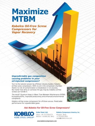 Maximize
MTBM
Kobelco Oil-Free Screw
Compressors for
Vapor Recovery

Unpredictable gas composition
causing problems in your
oil-injected compressors?
Turn to the solution proven by offshore industry leaders: Kobelco
oil-free screw compressors. With no oil in the compressor chamber,
there’s no risk of contamination or breakdown in oil viscosity.
No matter how dirty or corrosive the gas may be, Kobelco oil-free
screws can handle it.
The result? Quantum leaps in Mean Time Between Maintenance (MTBM).
Increased profits, improved productivity and enhanced environmental
compliance.
Kobelco oil-free screw compressors for offshore service. Predictable
performance for unpredictable gases.

Ask Kobelco For Oil-Free Screw Compressors!
Kobe Steel, Ltd.

Kobelco Compressors America, Inc.

Tokyo +81-3-5739-6771
Munich +49-89-242-1842

Houston, Texas
+1-713-655-0015
sales@kobelco-kca.com

www.kobelcocompressors.com

TN Petróleo 91

35

 