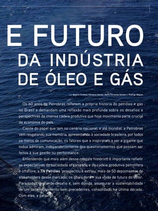 e futuro
da indústria
de óleo e gás
por Beatriz Cardoso, Karolyna Gomes, Maria Fernanda Romero e Rodrigo Miguez

Os 60 anos da Petrobras refletem a própria história do petróleo e gás
no Brasil e demandam uma reflexão mais profunda sobre os desafios e
perspectivas da imensa cadeia produtiva que hoje movimenta parte crucial
da economia do país.
Ciente do papel que tem no cenário nacional, e até mundial, a Petrobras
vem resgatando sua memória, apresentando à sociedade brasileira, por todos
os meios de comunicação, os fatores que a inspiraram a ser a gigante que
todos admiram, independentemente dos questionamentos que possam ser
feitos à sua gestão ou performance.
Entendendo que mais além desse resgate histórico é importante refletir
as expectativas da sociedade organizada e da cadeia produtiva petrolífera
e offshore, a TN Petróleo ‘prospectou e extraiu’ mais de 50 depoimentos de
stakeholders desse mercado, os quais deram sua visão de futuro do setor.
Para todos, o grande desafio é, sem dúvida, assegurar a sustentabilidade
de um desenvolvimento sem precedentes, consolidado na última década.
Com eles, a palavra!
TN Petróleo 91

37

 