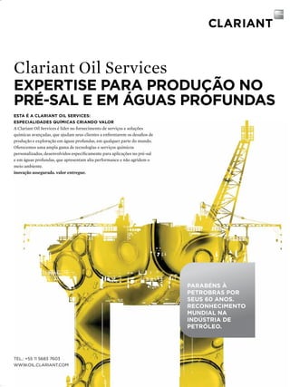 Clariant Oil Services

EXPERTISE PARA PRODUÇÃO NO
PRÉ-SAL E EM ÁGUAS PROFUNDAS
ESTA É A CLARIANT OIL SERvICES:
ESPECIALIDADES QUíMICAS CRIANDO vALOR

A Clariant Oil Services é líder no fornecimento de serviços e soluções
químicas avançadas, que ajudam seus clientes a enfrentarem os desafios de
produção e exploração em águas profundas, em qualquer parte do mundo.
Oferecemos uma ampla gama de tecnologias e serviços químicos
personalizados, desenvolvidos especificamente para aplicações no pré-sal
e em águas profundas, que apresentam alta performance e não agridem o
meio ambiente.
inovação assegurada. valor entregue.

PARAbÉNS à
PETRObRAS POR
SEUS 60 ANOS.
RECONhECIMENTO
MUNDIAL NA
INDúSTRIA DE
PETRóLEO.

Tel.: +55 11 5683 7603
www.oil.clarianT.com
TN Petróleo 91

39

 