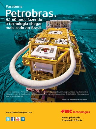 Parabéns

Petrobras.
Há 60 anos fazendo
a tecnologia chegar
mais cedo ao Brasil.

Em sua trajetória, a Petrobras vem superando desafios em águas cada vez mais profundas e impulsionando a
indústria a níveis de excelência. A FMC Technologies tem o privilégio de participar desta história. Estamos prontos
para os próximos anos.
Copyright © FMC Technologies, Inc. All Rights Reserved.

www.fmctechnologies.com

TN Petróleo 91

41

 