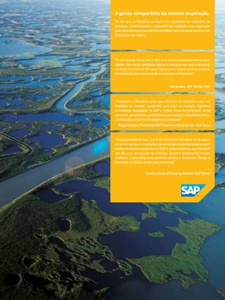 A gente compartilha da mesma inspiração.
Há 60 anos, a Petrobras se inspira na capacidade de superação do
brasileiro, transformando o impossível em realidade. Uma inspiração
para seus parceiros que também acreditam que é possível construir um
Brasil cada vez melhor.

“É uma grande honra para a SAP ter a maior empresa brasileira como
cliente. Com muita satisfação, felicito a Petrobras por suas conquistas
ao longo dos últimos 60 anos. Espero que a nossa parceria continue
contribuindo para o crescimento e o sucesso da Petrobras.”

Jim Snabe, SAP AG Co-CEO

“Parabenizo a Petrobras pelos seus 60 anos de atividades e por sua
trajetória de sucesso, construída com base na inovação. Agradeço
a confiança depositada na SAP e reitero nosso compromisso, como
parceiros, de continuar contribuindo com soluções inovadoras para a
melhoria dos processos de negócios da empresa.”
Diego Dzodan, Presidente SAP América Latina do Sul - SAP SoLA

“A oportunidade de fazer parte da história da Petrobras há 14 anos e
de ser um parceiro de soluções de tecnologia de gestão empresarial é
motivo de muito orgulho para a SAP. A visão inovadora, que faz parte
dos 60 anos de sucesso da empresa, também acompanha a nossa
trajetória e possibilita uma parceria estreita e duradoura. Desejo à
Petrobras um futuro ainda mais promissor.”
Valeria Soska, Managing Partner SAP Brasil

TN Petróleo 91

45

 