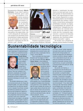 Equipamentos (Abimaq), Alberto
Machado. O que falta é política
industrial definida, para o país
produzir e exportar produtos
de alto conteúdo
tecnológico e,
em consequência, de alto valor
agregado. “Isso é
fundamental para
tornar a indústria
nacional competitiva. E que seja
uma política com regras claras: com
o nível adequado de informações,
com margens que permitam novos
investimentos e ampla oportunidade de participação nos empreendimentos e operações do setor de
petróleo e gás”, detalha.

Foto: Agência Petrobras

petrobras 60 anos

Número de empregados
próprios do Sistema
Petrobras

85 mil

Número de empregados
próprios da holding

62 mil

Citando os gargalos já apontados por outros dirigentes, Machado

defende a ‘ reabilitação’ da engenharia nacional para que os projetos possam ser desenvolvidos no
Brasil, com especificação de itens
que estejam disponíveis no país,
eliminando projetos com tecnologias
proprietárias que atrelam o suprimento a fornecedores estrangeiros
predefinidos e minando, na origem,
as possibilidades de aumento de
conteúdo local. “ despeito dos cresA
centes índices de conteúdo local,
muitos setores da cadeia de valor
ainda não têm conseguido experimentar o aumento de demanda
decorrente das operações e, principalmente, dos crescentes investimentos anunciados”, explica.
De acordo com o dirigente da
Abimaq, existem desafios tecnológi-

Sustentabilidade tecnológica
O modelo da rede temática de óleo
e gás implantado é fundamental para
que a indústria se mantenha tecnologicamente atualizada, na opinião de
Ricardo Reimer,
presidente da SAE
Brasil “O progresso tecnológico
global na área
de energia e de
transportes é
enorme, sendo
prioritário continuar a investir nesses
setores. Para isso, também é fundamental a ampliação da formação
de recursos humanos capazes de
possibilitar ao Brasil manter-se em
posição de destaque no mundo”, diz o
dirigente.
Ele também defende que a indústria nacional precisa de um choque de
competitividade, com saltos tecnológicos específicos nos distintos setores
e com a redução Custo Brasil, através
de melhorias substanciais na infraestrutura de transporte e logística e
na formação de recursos humanos.
“As companhias internacionais podem
contribuir muito com o aporte de
conhecimento tecnológico e de gestão
atualizados, capital dirigido à exploração eficiente e sustentável dos recursos naturais. É fundamental, portanto,
50

TN Petróleo 91

que essa cultura de cooperação seja
ampliada entre os atores locais, sem
perder de vista a cooperação internacional”, conclui Reimer.
Para o presidente da Associação
Brasileira de Tecnologia em Petróleo, Gás e Energia (Abratep), Marcos
Cleyton Santos, a diversidade da
indústria nacional e a disponibilidade de recursos naturais dão ao país
excelentes oportunidades para se
desenvolver de
forma sustentável, combinando
crescimento econômico, inclusão
social e conservação ambiental. “A priorização das
preocupações com a sustentabilidade
na agenda estratégica das empresas
e dos governos é uma realidade. Para
além de casos isolados de sucesso, as
repercussões dessa atitude são sentidas em setores inteiros da economia.
Avanços ainda são necessários, mas o
caminho já está identificado e não há
retorno possível”, afirma.
Marcos Santos observa que
os cenários futuros apontam que
países fora da Organização para
a Cooperação e Desenvolvimento
Económico ou Econômico (OCDE),

incluindo o Brasil, serão responsáveis pela maior parte do consumo
adicional de energia global, em
função da expectativa de desenvolvimento econômico dessas regiões.
“Com a descoberta do pré-sal, as
reservas brasileiras de hidrocarbonetos alcançarão volumes muito
significativos, os quais sustentarão
a autossuficiência do país por várias
décadas”, agrega.
De acordo com Santos, a
constante busca da eficiência no
uso de recursos e a necessidade
de aumentar a competitividade
industrial estão na pauta de todas
as áreas. “Incentivos à inovação
e ao desenvolvimento científico e
tecnológico são estratégicos para a
transição a modelos mais sustentáveis de produção”, frisa, observando
ainda que são importantes também
as estratégias para aprofundar as
ações coordenadas internamente
na indústria nacional e desta com
os governos e as organizações da
sociedade civil. “A disseminação de
práticas sustentáveis por meio das
cadeias de suprimento e o incentivo
para que as empresas assumam
o protagonismo de iniciativas de
gestão integrada dos territórios são
ferramentas poderosas”, conclui.

 