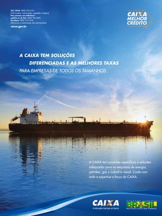 SAC CAIXA: 0800 726 0101
(informações, reclamações, sugestões e elogios)
Para pessoas com deficiência
auditiva ou de fala: 0800 726 2492
Ouvidoria: 0800 725 7474
(denúncias e reclamações não solucionadas)

P R O G R A M A

caixa.gov.br

A CAIXA tem soluções
dIferenCIAdAs e As melhores tAXAs
para empresas de todos os tamanhos.

A CAIXA tem produtos específicos e soluções
adequadas para as empresas de energia,
petróleo, gás e indústria naval. Conte com
toda a expertise e força da CAIXA.

TN Petróleo 91

51

 