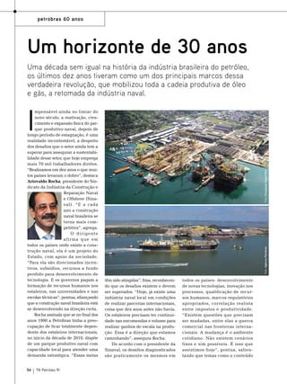 petrobras 60 anos

Um horizonte de 30 anos
Uma década sem igual na história da indústria brasileira do petróleo,
os últimos dez anos tiveram como um dos principais marcos dessa
verdadeira revolução, que mobilizou toda a cadeia produtiva de óleo
e gás, a retomada da indústria naval.

54

TN Petróleo 91

Foto: Agência Petrobras

Foto: Divulgação Keppel Fels

I

mpensável ainda no limiar do
novo século, a reativação, crescimento e expansão física do parque produtivo naval, depois de
longo período de estagnação, é uma
realidade incontestável, a despeito
dos desafios que o setor ainda tem a
superar para assegurar a sustentabilidade desse setor, que hoje emprega
mais 70 mil trabalhadores diretos.
“Realizamos em dez anos o que muitos países levaram o dobro”, destaca
Ariovaldo Rocha, presidente do Sindicato da Indústria da Construção e
Reparação Naval
e Offshore (Sinaval). “E a cada
ano a construção
naval brasileira se
torna mais competitiva”, agrega.
O dirigente
afir ma que em
todos os países onde existe a construção naval, ela é um projeto do
Estado, com apoio da sociedade.
“Para ela são direcionados incentivos, subsídios, recursos a fundo
perdido para desenvolvimento de
tecnologia. E os governos pagam a
formação de recursos humanos nos
estaleiros, nas universidades e nas
escolas técnicas”, pontua, afiançando
que a construção naval brasileira está
se desenvolvendo na direção certa.
Rocha assinala que se no final dos
anos 1990 a Petrobras tinha a preocupação de ficar totalmente dependente dos estaleiros internacionais,
no início da década de 2010, dispõe
de um parque produtivo naval com
capacidade local para atender uma
demanda estratégica. “Essas metas

têm sido atingidas”, frisa, reconhecendo que os desafios existem e devem
ser superados. “Hoje, já existe uma
indústria naval local em condições
de realizar parcerias internacionais,
coisa que dez anos antes não havia.
Os estaleiros precisam ter continuidade nas encomendas e volume para
realizar ganhos de escala na produção. Essa é a direção que estamos
caminhando”, assegura Rocha.
De acordo com o presidente da
Sinaval, os desafios diagnosticados
são praticamente os mesmos em

todos os países: desenvolvimento
de novas tecnologias, inovação nos
processos, qualificação de recursos humanos, marcos regulatórios
apropriados, correlação realista
entre impostos e produtividade.
“Existem questões que precisam
ser mudadas, entre elas a guerra
comercial nas fronteiras internacionais. A mudança é o ambiente
cotidiano. Não existem cenários
fixos e sim possíveis. É isso que
assistimos hoje”, pontua, salientando que temas como o conteúdo

 