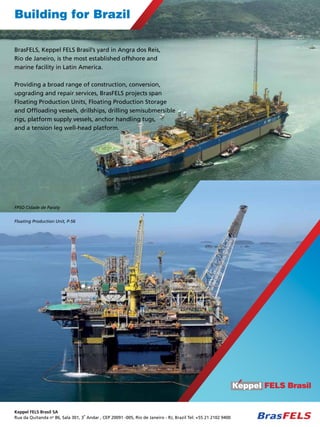 Building for Brazil
BrasFELS, Keppel FELS Brasil’s yard in Angra dos Reis,
Rio de Janeiro, is the most established offshore and
marine facility in Latin America.
Providing a broad range of construction, conversion,
upgrading and repair services, BrasFELS projects span
Floating Production Units, Floating Production Storage
and Offloading vessels, drillships, drilling semisubmersible
rigs, platform supply vessels, anchor handling tugs,
and a tension leg well-head platform.

FPSO Cidade de Paraty
Floating Production Unit, P-56

Keppel FELS Brasil SA
o
Rua da Quitanda no 86, Sala 301, 3 Andar , CEP 20091 -005, Rio de Janeiro - RJ, Brazil Tel: +55 21 2102 9400

TN Petróleo 91

55

 