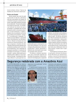Política de Estado
Rocha admite que não há nada
equivocado no fato de a Petrobras
executar uma política de Estado de
conteúdo local para construir localmente capacidade produtiva de parte
da sua demanda. “ maioria dos países
A
tem políticas parecidas. As tendências indicam um futuro em que a
tecnologia e a qualidade dos recursos
humanos serão os elementos principais. A esses elementos, o capital, o
dinheiro dos investidores, recorrerá
para realizar seus projetos”, assegura. E acredita que a chamada “indústria nacional offshore”, fomentada
pelos investimentos da Petrobras,
coloca o Brasil na direção da nova
fronteira de desenvolvimento, que
são as riquezas e desafios do mar.
“Estudos internacionais apontam que
a indústria marítima será o novo foco
de investimentos, com a expansão do
transporte marítimo e o aumento da
atividade de mineração, no subsolo
marinho”, pontua, observando que a
indústria eólica offshore é uma realidade na Europa. “ produção de óleo
A
e gás offshore é o principal fator im-

Foto: Divulgação

local recebem críticas “típicas da
batalha dos interesses comerciais”.

Foto: Agência Petrobras

petrobras 60 anos

pulsionador para a construção de um
novo setor produtivo e de uma nova
categoria de profissionais altamente
qualificados”, afirma, apontando a
indústria da construção naval como
um exemplo deste processo.
“Os planos e projetos apontam
para uma continuada expansão da
atividade de pesquisa e desenvolvimento de tecnologia para o segmento

offshore, envolvendo universidades e
centros de pesquisa em diversas regiões do país”, diz Rocha, afirmando
que ilhas de produção de petróleo e
gás serão projetadas e desenvolvidas, e sistemas complexos offshore e
subsea exigirão soluções inovadoras.
“Tudo isso movimenta uma rede de
fornecedores locais e internacionais,
que terão uma colaboração cada vez
mais estreita, criando valor e oportunidades.”
O presidente da Sinaval observa que parte relevante da demanda da Petrobras por plataformas,
sondas e navios de assentamento
de dutos é atendida por estaleiros

Segurança redobrada com a Amazônia Azul
A sustentabilidade da indústria
offshore está respaldada em operações
cada vez mais seguras, na opinião do
vice-almirante Cláudio Portugal de
Viveiros, diretor de Portos e Costas
(DPC), lembrando que nesta e nas próximas décadas, o contínuo crescimento
das atividades petrolíferas vai se dar
em águas cada vez mais profundas e
mais afastadas da costa.
“Com o advento do pré-sal, em
águas ultraprofundas, já nos limites
de nossa Amazônia Azul, acreditamos que a Petrobras poderá dar uma
grande contribuição para a evolução do
setor petrolífero, com os consequentes
benefícios para o país, dando ênfase
àquilo que sempre fez, investindo com
muito profissionalismo, competência
e determinação, para o surgimento de
novas tecnologias, respaldadas por
56

TN Petróleo 91

segurança na sua aplicação”, afirma
o diretor da DPC.
E salienta que foi graças ao desenvolvimento e à manutenção de uma
estrutura técnica
e profissional de
elevado nível, capaz
de desenvolver e
aplicar tecnologias
inovadoras, adequadas, exequíveis
e aceitáveis, permitindo a exploração,
produção e transporte do petróleo e seus
derivados, em ambiente marinho, que
a Petrobras se consolidou no cenário
internacional como uma das maiores
companhias petrolíferas do mundo.
“Sabemos do elevado nível de riscos
envolvidos no exercício de tais atividades, sendo imprescindível reduzi-los,

mantendo-os em patamares aceitáveis,
permitindo um contínuo crescimento e
desenvolvimento das atividades petrolíferas, em águas jurisdicionais brasileiras, de forma sustentável e segura”, afirmou o vice-almirante Viveiros. “E isso
só é possível por meio do permanente,
crescente e contínuo desenvolvimento
e aplicação de uma política prioritária
de segurança, meio ambiente e saúde.”
Para o diretor da DPC, há dois desafios prioritários para a evolução contínua
desta indústria: “Os tecnológicos, que
abrangem novas tecnologias de exploração, produção, segurança, logística de
pessoal, material, abastecimento e distribuição, e a necessidade de um esforço
concentrado para formação de mão de
obra especializada, em todos os níveis,
em quantidade e qualidade necessária ao
atendimento das necessidades”, conclui.

 