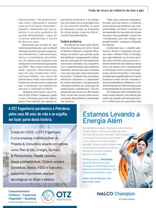 Visão de futuro da indústria de óleo e gás
internacionais. “Os estaleiros locais estão começando a atender
uma parcela dessa demanda”,
ressalva, lembrando que um estaleiro é um ativo produtivo de
grande flexibilidade, capaz de
construir plataformas e navios
de diversos tipos.
Pontuando que se trata de uma
indústria globalizada, que no Brasil
abrange grandes grupos empresariais brasileiros e internacionais,
sócios e controladores de estaleiros, ele afiança que ninguém está
realizando investimentos pensando
em 2020. “Eles estão vendo muito
além”, garante, observando que
hoje há uma colaboração internacional inédita, com cascos de
plataformas sendo convertidos em
estaleiros internacionais enquanto
que a integração dos módulos de
processo é realizada no Brasil.
“Estamos num cluster com a Coreia do Sul, China, Cingapura, Japão
e com a Noruega, para citar alguns
países. Esse sistema, que agrega ca-

pacidades produtivas e tecnológicas, tem diante de si as perspectivas
de um mercado mundial, no qual
já começam a surgir as demandas
de outros países, como da África”,
conclui Ariovaldo Rocha.

Cadeia produtiva
Presidente da Associação Brasileira das Empresas do Setor Naval
e Offshore (Abenav), Augusto Mendonça reconhece que grande parte
dos materiais e equipamentos utilizados na construção de uma plataforma
vem sendo atendida com competência e competitividade pela indústria
brasileira, mesmo em uma economia
com uma das mais altas tributações
do mundo. “O Brasil tem um parque
industrial complexo e é exportador
de vários materiais e equipamentos
utilizados também na construção de
embarcações e plataformas”, diz ele,
afirmando que menos de 30% desses
itens ainda não possui fabricantes
nacionais, demandando a importação
dos mesmos.

A OTZ Engenharia parabeniza a Petrobras
pelos seus 60 anos de vida e se orgulha
em fazer parte desta história.
Criada em 2002, a OTZ Engenharia
é uma empresa multidisciplinar de
Projetos & Consultoria atuante em setores
como Óleo & Gás, Energia, Química
& Petroquímica, Papel& Celulose,
Naval e Infraestrutura. Elabora projetos
Conceitual, Básico, FEED e Executivo,
possuindo importantes alianças
tecnológicas no Brasil e exterior.
Comprometimento
Conﬁança • Cooperação
Integridade • Qualidade
www.otzengenharia.com.br

“Mas, para continuar respondendo pela parcela maior, a indústria
nacional precisa melhorar sua competitividade, de forma a atender as
necessidades do mercado em termos
de preço, boa qualidade e prazo dos
cronogramas, que são sempre um
grande desafio”, assegura o dirigente
da Abenav.
Lembrando que o modelo adotado no Brasil é inspirado em países como o Reino Unido e Noruega,
que aproveitaram os recursos gerados pelo petróleo para promover o
desenvolvimento da indústria desse
setor, ele afirma que é fundamental
a articulação entre as fontes de pesquisa, desenvolvimento e inovação,
as ações para qualificação de recursos
humanos (estas devem entender a
real necessidade da indústria) e o desenvolvimento de infraestrutura para
se desempenhar de maneira eficiente.
“ empresas vêm investindo basAs
tante nesses fatores, pois sabem que
existe um grande mercado pela frente e o Brasil precisa aproveitar esse

Estamos Levando a
Energia Além
Apresentando a Nalco Champion, uma empresa
Ecolab. Agora, a força e inovação de Nalco
Serviços de Energia, Champion Technologies
e Corsitech fluem juntas, para trazer a
você, mais serviço, tecnologias e
soluções. Porque, juntos, temos mais
recursos para ajudá-lo a produzir a
energia do mundo. Estamos
levando a energia além.
Parabenizamos a Petrobrás
pelos 60 anos de sucesso,
inovação e contribuição para o
desenvolvimento do Brasil e da
indústria de petróleo e gás!
Visite nalcochampion.com
para saber mais.

TN Petróleo 91

57

 