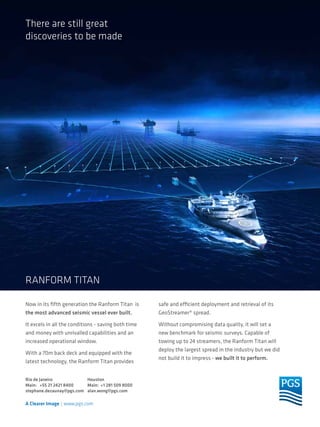 There are still great
discoveries to be made

RANFORM TITAN
Now in its fifth generation the Ranform Titan is
the most advanced seismic vessel ever built.

safe and efficient deployment and retrieval of its
GeoStreamer® spread.

It excels in all the conditions - saving both time
and money with unrivalled capabilities and an
increased operational window.

Without compromising data quality, it will set a
new benchmark for seismic surveys. Capable of
towing up to 24 streamers, the Ranform Titan will
deploy the largest spread in the industry but we did
not build it to impress - we built it to perform.

With a 70m back deck and equipped with the
latest technology, the Ranform Titan provides
Rio de Janeiro
Houston
Main: +55 21 2421 8400
Main: +1 281 509 8000
stephane.dezaunay@pgs.com alan.wong@pgs.com

TN Petróleo 91

59

 