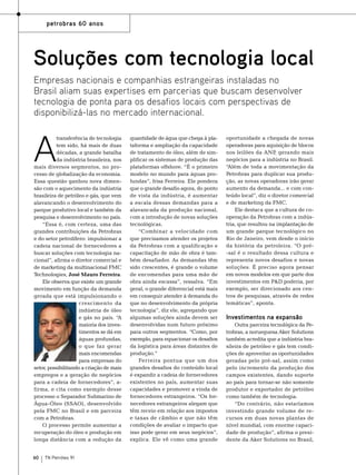 petrobras 60 anos

Soluções com tecnologia local
Empresas nacionais e companhias estrangeiras instaladas no
Brasil aliam suas expertises em parcerias que buscam desenvolver
tecnologia de ponta para os desafios locais com perspectivas de
disponibilizá-las no mercado internacional.

A

transferência de tecnologia
tem sido, há mais de duas
décadas, a grande batalha
da indústria brasileira, nos
mais diversos segmentos, no processo de globalização da economia.
Essa questão ganhou nova dimensão com o aquecimento da indústria
brasileira de petróleo e gás, que vem
alavancando o desenvolvimento do
parque produtivo local e também da
pesquisa e desenvolvimento no país.
“Essa é, com certeza, uma das
grandes contribuições da Petrobras
e do setor petrolífero: impulsionar a
cadeia nacional de fornecedores a
buscar soluções com tecnologia nacional”, afirma o diretor comercial e
de marketing da multinacional FMC
Technologies, José Mauro Ferreira.
Ele observa que existe um grande
movimento em função da demanda
gerada que está impulsionando o
crescimento da
indústria de óleo
e gás no país. “A
maioria dos investimentos se dá em
águas profundas,
o que faz gerar
mais encomendas
para empresas do
setor, possibilitando a criação de mais
empregos e a geração de negócios
para a cadeia de fornecedores”, afirma, e cita como exemplo desse
processo o Separador Submarino de
Água-Óleo (SSAO), desenvolvido
pela FMC no Brasil e em parceira
com a Petrobras.
O processo permite aumentar a
recuperação do óleo e produção em
longa distância com a redução da
60

TN Petróleo 91

quantidade de água que chega à plataforma e ampliação da capacidade
de tratamento de óleo, além de simplificar os sistemas de produção das
plataformas offshore. “É o primeiro
modelo no mundo para águas profundas”, frisa Ferreira. Ele pondera
que o grande desafio agora, do ponto
de vista da indústria, é aumentar
a escala dessas demandas para a
alavancada da produção nacional,
com a introdução de novas soluções
tecnológicas.
“Combinar a velocidade com
que precisamos atender os projetos
da Petrobras com a qualificação e
capacitação de mão de obra é também desafiador. As demandas têm
sido crescentes, é grande o volume
de encomendas para uma mão de
obra ainda escassa”, ressalva. “Em
geral, o grande diferencial está mais
em conseguir atender à demanda do
que no desenvolvimento da própria
tecnologia”, diz ele, agregando que
algumas soluções ainda devem ser
desenvolvidas num futuro próximo
para outros segmentos. “Como, por
exemplo, para equacionar os desafios
da logística para áreas distantes de
produção.”
Ferreira pontua que um dos
grandes desafios do conteúdo local
é expandir a cadeia de fornecedores
existentes no país, aumentar suas
capacidades e promover a vinda de
fornecedores estrangeiros. “Os fornecedores estrangeiros alegam que
têm receio em relação aos impostos
e taxas de câmbio e que não têm
condições de avaliar o impacto que
isso pode gerar em seus negócios”,
explica. Ele vê como uma grande

oportunidade a chegada de novas
operadoras para aquisição de blocos
nos leilões da ANP, gerando mais
negócios para a indústria no Brasil.
“Além de toda a movimentação da
Petrobras para duplicar sua produção, as novas operadoras irão gerar
aumento da demanda... e com conteúdo local”, diz o diretor comercial
e de marketing da FMC.
Ele destaca que a cultura de cooperação da Petrobras com a indústria, que resultou na implantação de
um grande parque tecnológico no
Rio de Janeiro, vem desde o início
da história da petroleira. “O pré-sal é o resultado dessa cultura e
representa novos desafios e novas
soluções. É preciso agora pensar
em novos modelos em que parte dos
investimentos em P&D poderia, por
exemplo, ser direcionado aos centros de pesquisas, através de redes
temáticas”, aponta.

Investimentos na expansão
Outra parceira tecnológica da Petrobras, a norueguesa Aker Solutions
também acredita que a indústria brasileira de petróleo e gás tem condições de aproveitar as oportunidades
geradas pelo pré-sal, assim como
pelo incremento da produção dos
campos existentes, dando suporte
ao país para tornar-se não somente
produtor e exportador de petróleo
como também de tecnologia.
“Do contrário, não estaríamos
investindo grande volume de recursos em duas novas plantas de
nível mundial, com enorme capacidade de produção”, afirma o presidente da Aker Solutions no Brasil,

 