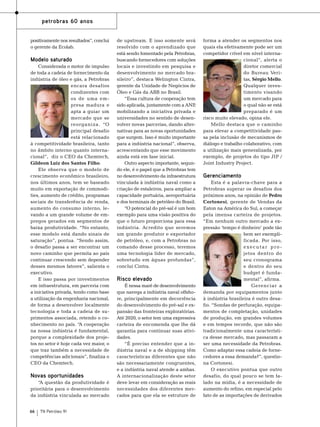 petrobras 60 anos
positivamente nos resultados”, conclui
o gerente da Ecolab.

Modelo saturado
Considerada o motor de impulso
de toda a cadeia de fornecimento da
indústria de óleo e gás, a Petrobras
encara desafios
condizentes com
os de uma empresa madura e
apta a guiar um
mercado que se
reorganiza. “O
principal desafio
está relacionado
à competitividade brasileira, tanto
no âmbito interno quanto internacional”, diz o CEO da Chemtech,
Gildeon Luiz dos Santos Filho.
Ele observa que o modelo de
crescimento econômico brasileiro,
nos últimos anos, tem se baseado
muito em exportação de commodities, aumento de crédito, programas
sociais de transferência de renda,
aumento do consumo interno, levando a um grande volume de empregos gerados em segmentos de
baixa produtividade. “No entanto,
esse modelo está dando sinais de
saturação”, pontua. “Sendo assim,
o desafio passa a ser encontrar um
novo caminho que permita ao país
continuar crescendo sem depender
desses mesmos fatores”, salienta o
executivo.
E isso passa por investimentos
em infraestrutura, em parceria com
a iniciativa privada, tendo como base
a utilização da engenharia nacional,
de forma a desenvolver localmente
tecnologia e toda a cadeia de suprimentos associada, retendo o conhecimento no país. “A cooperação
na nossa indústria é fundamental,
porque a complexidade dos projetos no setor é hoje cada vez maior, o
que traz também a necessidade de
competências adicionais”, finaliza o
CEO da Chemtech.

Novas oportunidades
“A questão da produtividade é
prioritária para o desenvolvimento
da indústria vinculada ao mercado
66

TN Petróleo 91

de upstream. E isso somente será
resolvido com o aprendizado que
está sendo fomentado pela Petrobras,
buscando fornecedores com soluções
locais e investindo em pesquisa e
desenvolvimento no mercado brasileiro”, destaca Welington Cintra,
gerente da Unidade de Negócios de
Óleo e Gás da ABB no Brasil.
“Essa cultura de cooperação tem
sido aplicada, juntamente com a ANP
,
mobilizando a iniciativa privada e
universidades no sentido de desenvolver novas parcerias, dando alternativas para as novas oportunidades
que surgem. Isso é muito importante
para a indústria nacional”, observa,
acrescentando que esse movimento
ainda está em fase inicial.
Outro aspecto importante, segundo ele, é o papel que a Petrobras tem
no desenvolvimento da infraestrutura
vinculada à indústria naval como a
criação de estaleiros, para ampliar a
capacidade portuária, aeroportuária
e dos terminais de petróleo do Brasil.
“O potencial do pré-sal é um bom
exemplo para uma visão positiva do
que o futuro proporciona para essa
indústria. Acredito que seremos
um grande produtor e exportador
de petróleo, e, com a Petrobras no
comando desse processo, teremos
uma tecnologia líder de mercado,
sobretudo em águas profundas”,
conclui Cintra.

Risco elevado
É nessa maré de desenvolvimento
que navega a indústria naval offshore, principalmente em decorrência
do desenvolvimento do pré-sal e expansão das fronteiras exploratórias.
Até 2020, o setor tem uma expressiva
carteira de encomenda que lhe dá
garantia para continuar suas atividades.
“É preciso entender que a indústria naval e a de shipping têm
características diferentes que não
são necessariamente congruentes,
e a indústria naval atende a ambas.
A internacionalização deste setor
deve levar em consideração as reais
necessidades dos diferentes mercados para que ela se estruture de

forma a atender os segmentos nos
quais ela efetivamente pode ser um
competidor crível em nível internacional”, alerta o
diretor comercial
do Bureau Veritas, Sérgio Mello.
Qualquer investimento visando
um mercado para
o qual não se está
preparado é um
risco muito elevado, opina ele.
Mello destaca que o caminho
para elevar a competitividade passa pela inclusão de mecanismos de
diálogo e trabalho colaborativo, com
a utilização mais generalizada, por
exemplo, de projetos do tipo JIP /
Joint Industry Project.

Gerenciamento
Esta é a palavra-chave para a
Petrobras superar os desafios dos
próximos anos, na opinião de Pedro
Cortonesi, gerente de Vendas da
Eaton na América do Sul, a começar
pela imensa carteira de projetos.
“Em nenhum outro mercado a expressão ‘tempo é dinheiro’ pode tão
bem ser exemplificada. Por isso,
executar pro jetos dentro do
seu cronograma
e dentro do seu
budget é fundamental”, afirma.
Gerenciar a
demanda por equipamentos junto
à indústria brasileira é outro desafio. “Sondas de perfuração, equipamentos de completação, unidades
de produção, em grandes volumes
e em tempos recorde, que não são
tradicionalmente uma característica desse mercado, mas passaram a
ser uma necessidade da Petrobras.
Como adaptar essa cadeia de fornecedores a essa demanda?”, questiona Cortonesi.
O executivo pontua que outro
desafio, do qual pouco se tem falado na mídia, é a necessidade de
aumento do refino, em especial pelo
fato de as importações de derivados

 