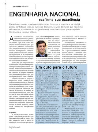 petrobras 60 anos

Engenharia nacional

reafirma sua excelência

Presente em grandes projetos em várias partes do mundo, a engenharia nacional já
passou por todas as fases, da euforia ao desespero, na visão de muitos que, nas últimas
seis décadas, acompanharam a trajetória desse setor da economia que tem ajudado,
literalmente, a construir o Brasil.

A

engenharia está indissoluvelmente vinculada à própria
história da indústria brasileira
de petróleo e gás. Sem tirar o mérito das dezenas de formações que
ajudaram a petroleira a conquistar
uma posição de destaque no cenário
mundial, a companhia é continuamente apontada como uma ‘empresa
de engenheiros’. E de engenheiros
de todas as áreas, incluindo aqueles
que se especializaram em geologia
na Universidade Petrobras.
Muitos dos que integraram seus
quadros estão nas grandes empresas
de engenharia do país que vem, com
esforço, reiterando sua excelência e
capacidade de reinventar-se, atuando
em centenas de projetos dessa cadeia produtiva de petróleo e gás, que
abrange a indústria naval e offshore.
Da conceituação de projeto e
engenharia básica à execução, comissionamento e operação assistida
de grandes empreendimentos, uma
legião de engenheiros civis, navais,
químicos, elétricos, eletrônicos, mecânicos, de produção, do trabalho, de
manutenção, entre outras áreas desta ciência, estão executando tarefas
para garantir a operabilidade desta
indústria que responde hoje por uma
parcela significativa do PIB. Tanto em
terra firme, em plantas industriais,
malhas de dutos, terminais e estaleiros, como no mar, em operações
offshore.

A postos
“A indústria brasileira de suporte e de prestação de serviços
para as atividades de óleo e gás
está preparada para as metas de
produção anunciadas pela Petro70

TN Petróleo 91

bras”, afirma Felipe Lima, diretor-presidente da Promon Engenharia,
uma das companhias brasileiras
com chancela em
vários projetos da
área de energia.
Revisitando a
lista de desafios
elencada pela
cadeia produtiva, o executivo também defende
o “equacionamento da questão da
paridade dos preços dos derivados

e do gás natural a fim de assegurar
a saúde financeira da Petrobras na
próxima década”.
Frisando que o crescimento da
produção de petróleo e derivados e
o desenvolvimento do pré-sal exigirá
grande volume de recursos financeiros – “que indiretamente também
ajudará o Brasil a crescer em taxas
mais elevadas” –, Lima observa que
a Petrobras precisa equacionar tanto
a tecnologia quanto o custo dessa
produção, para não haver divergências em relação aos índices previstos.

Um duto para o futuro
Embora existam muitos desafios
de mercado a serem superados, os
tecnológicos certamente se destacam,
pelo fato de que as dificuldades de exploração e produção são crescentes,
já que o “óleo fácil” aparentemente
acabou. E isso se aplica a todas as
etapas da cadeia petrolífera, incluindo
uma que é estratégica para levar o
petróleo para o mercado consumidor:
a dos transportes.
E quando se fala em transportes,
o que vem à mente, mais além de
navios petroleiros, é a imensa malha
de dutos, submarinos e terrestres,
que a expansão da indústria de óleo
e gás vai demandar.
E os desafios nessa área começam pelos próprios materiais com que
são feitos os dutos. “Precisamos de
novos materiais, mais leves, resistentes e viáveis economicamente,
que contribuam para a longevidade e
maior integridade das instalações de
produção, transporte e processamento, bem como o desenvolvimento de
equipamentos para operação subsea,

objetivando reduzir os custos das
plataformas e aumentar a segurança
operacional”, destaca Raimar van den
Bylaardt, presidente do Centro de
Tecnologia em Dutos (CTDUT).
Segundo ele,
a construção de
dutos submarinos (offshore) é
um dos exemplos
dos desafios a
se enfrentar e
para os quais o
CTDUT – criado
e apoiado por empresas do setor,
como a Petrobras – vem se preparando para dar o suporte tecnológico necessário às empresas que
atuam neste setor.
“A Petrobras tem muito a contribuir nesse sentido, dada a sua
expertise no campo de tecnologias
de materiais, produtos e processos,
contribuindo também para a ampliação do conteúdo local (produção
de bens e serviços no país) nesse
segmento”, observa.

 