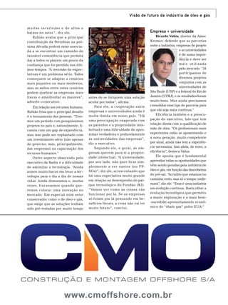 muitas incertezas e de altos e
baixos no setor ”, diz ele.
Rubião avalia que a principal
contribuição da Petrobras na próxima década poderá estar associada a se encontrar um caminho de
razoável consistência que permita
dar a todos os players um pouco da
confiança que foi perdida nos últimos tempos. “A reversão de expectativas é um problema sério. Todos
conseguem se adaptar a cenários
mais pujantes ou mais modestos,
mas os saltos entre estes cenários
podem quebrar as empresas mais
fracas e amedrontar as maiores”,
adverte o executivo.
Em relação aos recursos humano,
Rubião frisa que o principal desafio
é o treinamento das pessoas. “Tivemos um período com pouquíssimos
projetos no país e, naturalmente, ficamos com um gap de experiência,
mas isso pode ser suplantado com
um investimento sério (não apenas
do governo, mas, principalmente,
das empresas) na capacitação dos
recursos humanos.”
Outro aspecto observado pelo
executivo da Radix é a dificuldade
de assimilar a tecnologia. “Ainda
somos muito fracos em levar a tecnologia para o dia a dia de nossas
vidas. Ainda demoramos e, muitas
vezes, fracassamos quando queremos colocar uma inovação no
mercado. Em especial num setor
conservador como o de óleo e gás,
que exige que as soluções tenham
sido pré-testadas por muito tempo

Foto: Agência Petrobras

Visão de futuro da indústria de óleo e gás

antes de se tornarem uma solução
aceita por todos”, afirma.
Para ele, a cooperação entre
empresas e universidades ainda é
muita tímida em nosso país. “Há
uma preocupação exagerada com
as patentes e a propriedade intelectual e uma dificuldade de aproximar verdadeira e profundamente
as universidades das empresas”,
diz o executivo.
Segundo ele, e geral, as empresas querem para si a propriedade intelectual. “A universidade,
por seu lado, não quer ficar simplesmente a ver navios (ou FPSOs)”, diz ele, acrescentando que
há uma expectativa muito grande
em relação ao desempenho do parque tecnológico do Fundão (RJ).
“Vamos ver como as coisas vão
funcionar por lá. Se as empresas
só foram pra lá pensando em benefícios fiscais, a coisa não vai ter
muito futuro”, conclui.

Empresa + universidade
Ricardo Vahia, diretor da Amec
Kromav, defende que as parcerias
entre a indústria, empresas de projeto
e as universidades
é de suma importância e deve ser
mais utilizada
pelo mercado. “Já
participamos de
diversos projetos
conjuntos com as
universidades de
São Paulo (USP) e a federal do Rio de
Janeiro (UFRJ), e os resultados foram
muito bons. Mas ainda precisamos
consolidar esse tipo de parceria para
que ela seja mais contínua.”
Eficiência também e a preocupação do executivo, fato que tem
relação direta com a qualificação de
mão de obra. “Os profissionais mais
experientes estão se aposentando e
a nova geração, muito competente
por sinal, ainda não tem a experiência necessária. Isso afeta, de novo, a
eficiência”, destaca Vahia.
Ele aponta que é fundamental
aproveitar todas as oportunidades que
vêm sendo geradas pela indústria de
óleo e gás, em função das descobertas
do pré-sal. “
Acredito que estamos no
caminho certo, mas só o tempo confirmará”, diz ele. “Essa é uma indústria
em evolução contínua. Basta olhar a
evolução tecnológica que permitiu
a maior exploração e o mais bem-sucedido aproveitamento econômico do “shale gas” pelos EUA.”

www.cmoffshore.com.br

TN Petróleo 91

73

 