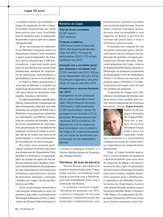 coppe 50 anos

a empresa reduzir, por exemplo, o
tempo de separação de óleo e água.
O trabalho desenvolvido nos novos
laboratórios tem como finalidade
buscar soluções para a exploração
de petróleo e gás no pré-sal e águas
ultraprofundas.
Já no novo prédio do Laboratório de Métodos Computacionais em
Engenharia (Lamce) está instalado
o maior supercomputador da América Latina, formado por 7.200 processadores, e que será usado para
fazer as simulações que envolverem
plataformas, sistemas de engenharia de exploração, hidrodinâmica e
geodinâmica, bacias e reservatórios.
O objetivo desse megaprojeto é
antecipar problemas e soluções na
exploração de petróleo e gás no pré-sal, para tornar as operações mais
rápidas, baratas e eficientes.
O supercomputador, operado pelo
Núcleo Avançado de Computação de
Alto Desempenho (Nacad), tem sido
utilizado em projetos de P&D com a
Petrobras e suas parceiras, sobretudo
em simulações em FPSOs; simulações de correntes de turbidez; testes
de novos simuladores de reservatórios; paralelização de simuladores de
migração reversa no tempo e inversão direta de ondas em sísmica de
profundidade; e novas ferramentas
de visualização de alta resolução.
Em todos esses projetos participam equipes multidisciplinares
dos programas de Engenharia Civil,
Mecânica e Sistemas e Computação,
além da equipe de apoio do Nacad.
Em sua maioria esses projetos envolvem o desenvolvimento de programas
de alto desempenho efetuados por
professores, pós-doutores e alunos
de doutorado, mestrado e iniciação
científica da Coppe e da Escola Politécnica da UFRJ.
Entre os principais laboratórios
com atuação destacada no setor de
petróleo e gás estão o Laboratório de
Tecnologia Submarina (LTS); o Laboratório de Ensaios Não Destrutivos,
76

TN Petróleo 91

Números do Coppe
Total de títulos concedidos
10.037 mestres
3.377 doutores
Produção acadêmica
13.414 dissertações e teses (até
2012); 360 dissertações de mestrado (em 2012); 172 teses de
doutorado(em 2012); 1.773 artigos
científicos (em 2012)
Interação com a sociedade (governos, empresas e sociedade civil)
12.700 contratos (até 2012); 103 patentes depositadas (até julho 2013);
18 softwares registrados (até julho
2013); 47 marcas (até julho 2013)
Infraestrutura e recursos humanos
(em 2012)
13 programas de pós-graduação
stricto sensu (mestrado e doutorado); 349 professores doutores;
2.910 alunos (1.603 mestrandos
e 1.307 doutorandos) - sendo 118
estrangeiros no mestrado e 111 no
doutorado; 88 pesquisadores pós-doutores; 350 funcionários; 124
laboratórios; uma incubadora de
base tecnológica; uma incubadora
tecnológica de cooperativas populares; um núcleo de atendimento em
computação de alto desempenho
(Nacad)
Corrosão e Soldagem (LNDC); e o
Núcleo Interdisciplinar de Dinâmica
dos Fluidos (NIDF).

Petrobras: 36 anos de parceria
Muitos desses laboratórios e
projetos desenvolvidos pela Coppe
foram viáveis e se tornaram reais
graças à parceria com a Petrobras,
que vem trabalhando junto com a
instituição há 36 anos.
O primeiro convênio Coppe-Petrobras foi assinado em 1977,
e previa a formação de recursos
humanos e o desenvolvimento dos
programas computacionais que

permitiriam à petroleira projetar
suas próprias plataformas. Depois
desse convênio, o primeiro assinado entre uma universidade e uma
empresa no Brasil, a parceria de
sucesso não parou mais e hoje é
referência internacional.
O trabalho em conjunto foi um
dos pontos principais para o desenvolvimento das tecnologias de exploração de petróleo em águas profundas nas últimas décadas. Hoje,
outros programas da Coppe, como os
de Engenharia Mecânica, Química e
Metalurgia, se juntaram ao programa
de Engenharia Civil e de Engenharia
Naval e Oceânica na execução de
projetos para a Petrobras. A cooperação gerou até agora mais de dois
mil projetos de pesquisa.
“A parceria da Coppe com a Petrobras é um exemplo de sucesso, que
deve servir como modelo para outros setores industriais da economia
brasileira”, afirma Segen Estefen,
diretor de Tecnologia e Inovação
da Coppe/UFRJ.
Para ele, o modelo de sucesso
Petrobras-Coppe
pode e deve ser
replicado, desde
que a indústria e a universidade
consigam harmonizar conhecimento e experiência de campo de forma
estruturada.
Hoje, a Coppe mantém parcerias e realiza projetos de pesquisa
e desenvolvimento para uma série
de empresas do Brasil e do exterior
na área de óleo e gás. O Laboratório
de Estruturas e Materiais Fernando
Luiz Lobo Carneiro (Labest) desenvolve projetos para a Halliburton,
o Laboratório de Métodos Computacionais em Engenharia (Lamce)
vem desenvolvendo projetos para a
Sinochem Petróleo Brasil, a Pemex e
a BG Brasil. Já o Laboratório de Tecnologia Submarina (LTS) tem entre
seus clientes empresas como Che-

 