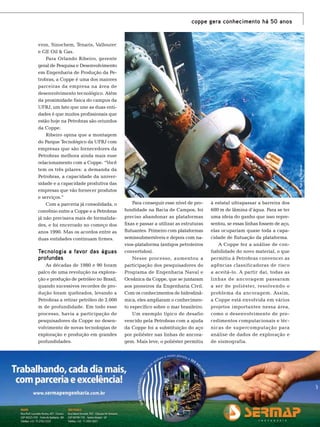 vron, Sinochem, Tenaris, Vallourec
e GE Oil & Gas.
Para Orlando Ribeiro, gerente
geral de Pesquisa e Desenvolvimento
em Engenharia de Produção da Petrobras, a Coppe é uma dos maiores
parceiras da empresa na área de
desenvolvimento tecnológico. Além
da proximidade física do campus da
UFRJ, um fato que une as duas entidades é que muitos profissionais que
estão hoje na Petrobras são oriundos
da Coppe.
Ribeiro opina que a montagem
do Parque Tecnológico da UFRJ com
empresas que são fornecedores da
Petrobras melhora ainda mais esse
relacionamento com a Coppe. “Você
tem os três pilares: a demanda da
Petrobras, a capacidade da universidade e a capacidade produtiva das
empresas que vão fornecer produtos
e serviços.”
Com a parceria já consolidada, o
convênio entre a Coppe e a Petrobras
já não precisava mais de formalidades, e foi encerrado no começo dos
anos 1990. Mas os acordos entre as
duas entidades continuam firmes.

Tecnologia a favor das águas
profundas
As décadas de 1980 e 90 foram
palco de uma revolução na exploração e produção de petróleo no Brasil,
quando sucessivos recordes de produção foram quebrados, levando a
Petrobras a retirar petróleo de 2.000
m de profundidade. Em todo esse
processo, havia a participação de
pesquisadores da Coppe no desenvolvimento de novas tecnologias de
exploração e produção em grandes
profundidades.

Foto: Agência Petrobras

coppe gera conhecimento há 50 anos

Para conseguir esse nível de profundidade na Bacia de Campos, foi
preciso abandonar as plataformas
fixas e passar a utilizar as estruturas
flutuantes. Primeiro com plataformas
semissubmersíveis e depois com navios-plataforma (antigos petroleiros
convertidos).
Nesse processo, aumentou a
participação dos pesquisadores do
Programa de Engenharia Naval e
Oceânica da Coppe, que se juntaram
aos pioneiros da Engenharia Civil.
Com os conhecimentos de hidrodinâmica, eles ampliaram o conhecimento específico sobre o mar brasileiro.
Um exemplo típico de desafio
vencido pela Petrobras com a ajuda
da Coppe foi a substituição do aço
por poliéster nas linhas de ancoragem. Mais leve, o poliéster permitiu

à estatal ultrapassar a barreira dos
600 m de lâmina d’água. Para se ter
uma ideia do ganho que isso representou, se essas linhas fossem de aço,
elas ocupariam quase toda a capacidade de flutuação da plataforma.
A Coppe fez a análise de confiabilidade do novo material, o que
permitiu à Petrobras convencer as
agências classificadoras de risco
a aceitá-lo. A partir daí, todas as
linhas de ancoragem passaram
a ser de poliéster, resolvendo o
problema da ancoragem. Assim,
a Coppe está envolvida em vários
projetos importantes nessa área,
como o desenvolvimento de procedimentos computacionais e técnicas de supercomputação para
análise de dados de exploração e
de sismografia.

TN Petróleo 91

77

 