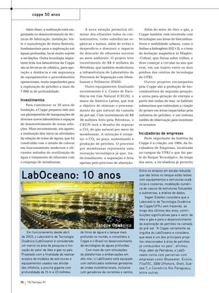 coppe 50 anos

Além disso, a instituição está empenhada no desenvolvimento de técnicas de fabricação, instalação, teste e manutenção de dutos flexíveis,
fundamentais para a exploração em
águas profundas, local muito sujeito
a oscilações. Outra tecnologia importante feita nos laboratórios da Coppe
são as técnicas de robótica, para operação a distância e em segurança
de equipamentos e procedimentos
operacionais, muito importantes para
a exploração de petróleo a mais de
7.000 m de profundidade.

Investimentos
Para comemorar os 50 anos de
fundação, a Coppe preparou este ano
um planejamento de inaugurações de
diversos novos laboratórios e espaços
de desenvolvimento de novas soluções. Mais recentemente, em agosto,
a instituição deu início às atividades
da estação de reúso de águas, que foi
construída com o intuito de colocar
em funcionamento modernos e eficientes métodos de reutilização de
água e tratamento de efluentes com
o emprego de membranas.

A nova estação permitirá eliminar dos efluentes todos os contaminantes, como substâncias orgânicas e matais, além de evitar o
desperdício e diminuir o impacto
do descarte de efluentes nocivos
ao meio ambiente. O projeto teve
investimento de R$ 4 milhões da
Petrobras, que também modernizou
a infraestrutura do Laboratório de
Processos de Separação com Membranas e Polímeros (PAM).
Outro equipamento finalizado
recentemente é o Centro de Excelência em Gás Natural (CEGN), o
maior da América Latina, que tem
o objetivo de otimizar o processamento do gás natural da camada
do pré-sal. Com investimento de R$
30 milhões feito pela Petrobras, o
CEGN terá o desafio de separar
o CO 2 do gás natural por meio de
membranas. A intenção é reinjetar o CO2 no poço, aumentando a
produção de petróleo. O processo
por membranas representa uma
inovação tecnológica já que, tradicionalmente, a separação é feita
apenas pelo processo de absorção.

Foto: Divulgação

LabOceano: 10 anos

Tanque Oceânico
Em funcionamento desde abril
de 2003, o Laboratório de Tecnologia
Oceânica (LabOceano) é considerado
um marco na área de pesquisa e inovação do setor de óleo e gás no país.
Projetado com a finalidade de realizar
ensaios de modelos de estruturas e
equipamentos usados nas atividades offshore, a piscina gigante com
profundidade de 15 m e 23 milhões
78

TN Petróleo 91

de litros de água é o tanque mais
profundo no mundo, e consolidou a
Coppe e o Brasil no desenvolvimento
de tecnologias de águas profundas.
Com mais de cem simulações
de plataformas e embarcações em
alto-mar, o LabOceano está equipado
com sofisticados sistemas geradores
de ondas multidirecionais, inclusive
com geradores de correntes e ventos.

Além do setor de óleo e gás, a
Coppe também está envolvida com
tecnologias nas áreas de biocombustíveis e mobilidade urbana, como o
ônibus a hidrogênio (H2+2), e o trem
de levitação magnética (o Maglev-Cobra), que flutua sobre trilhos, e
deve começar a circular no ano que
vem, em um trajeto entre os dois
prédios dos centros de tecnologia
da UFRJ.
Outros projetos encampados
pela Coppe são a produção de biocombustíveis de segunda geração,
a usina para geração de energia a
partir das ondas do mar, os habitats
submarinos que estimulam a criação
de peixes em áreas impactadas pela
indústria do petróleo, e um sistema
inédito de observação para monitorar
os oceanos.

Incubadoras de empresas
Parte importante da história da
Coppe é a criação, em 1994, da Incubadora de Empresas, localizada
no campus da UFRJ e que faz parte do Parque Tecnológico. Ao longo
dos anos, a incubadora já permitiu
Entre os ensaios em escala reduzida
que são feitos no tanque estão testes
com equipamentos e estruturas oceânicas e costeiras, modelação numérica de cascos de estruturas flutuantes
e submersas, e análise de dados.
Segen Estefen considera que o
Laboratório de Tecnologia Oceânica
da Coppe/UFRJ vem trazendo, ao
longo dos últimos dez anos, contribuições significativas para o setor de
óleo e gás e para o desenvolvimento
da exploração de petróleo na camada
do pré-sal. “A Coppe certamente se
orgulha do LabOceano e considera
que esse é um dos principais projetos relacionados à área de petróleo
já conduzidos no país”, afirmou.
Hoje, além da Petrobras, o LabOceano conta com parcerias com
empresas como Bluewater, Ecovix,
FloaTEC, SBM Offshore, Shell, Subsea 7, o Consórcio Rio Paraguaçu,
entre outras.

 