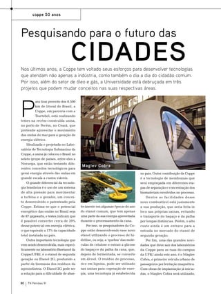 coppe 50 anos

Pesquisando para o futuro das

cidades

P

ara tirar proveito dos 8.500
km de litoral do Brasil, a
Coppe, em parceria com a
Tractebel, está realizando
testes na recém-construída usina,
no porto de Pecém, no Ceará, que
pretende aproveitar o movimento
das ondas do mar para a geração de
energia elétrica.
Idealizada e projetada no Laboratório de Tecnologia Submarina da
Coppe, a usina já colocou o Brasil no
seleto grupo de países, entre eles a
Noruega, que estão testando diferentes conceitos tecnológicos para
gerar energia através das ondas em
grande escala a custos viáveis.
O grande diferencial da tecnologia brasileira é o uso de um sistema
de alta pressão para movimentar
a turbina e o gerador, um conceito desenvolvido e patenteado pela
Coppe. Estima-se que o potencial
energético das ondas no Brasil seja
de 87 gigawatts, e testes indicam que
é possível converter cerca de 20%
desse potencial em energia elétrica,
o que equivale a 17% da capacidade
total instalada no país.
Outra importante tecnologia que
vem sendo desenvolvida, mais especificamente no laboratório Bioetanol da
Coppe/UFRJ, é o etanol de segunda
geração ou Etanol 2G, produzido a
partir da biomassa dos resíduos da
agroindústria. O Etanol 2G pode ser
a solução para a dificuldade de abas-

80

TN Petróleo 91

Fotos: Divulgação

Nos últimos anos, a Coppe tem voltado seus esforços para desenvolver tecnologias
que atendam não apenas a indústria, como também o dia a dia do cidadão comum.
Por isso, além do setor de óleo e gás, a Universidade está debruçada em três
projetos que podem mudar conceitos nas suas respectivas áreas.

Maglev Cobra

tecimento em algumas épocas do ano
do etanol comum, que tem apenas
uma parte da sua energia aproveitada
durante o processamento da cana.
Por isso, os pesquisadores da Coppe estão desenvolvendo esse novo
etanol utilizando o processo de hidrólise, ou seja, a ‘quebra’ das moléculas de celulose e extrair a glicose
do bagaço e da palha da cana, que,
depois de fermentada, se converte
em álcool. O resíduo do processo,
rico em lignina, pode ser utilizado
nas usinas para cogeração de energia, uma tecnologia já estabelecida

no país. Outra contribuição da Coppe
é a tecnologia de membranas que
será empregada em diferentes etapas de separação e concentração dos
biomateriais envolvidos no processo.
Dentre as facilidades desse
novo combustível está justamente
a sua produção, que seria feita in
loco nas próprias usinas, evitando
o transporte do bagaço e da palha
por longas distâncias. Porém, o alto
custo ainda é um entrave para a
entrada no mercado do etanol de
segunda geração.
Por fim, uma das grandes novidades que deve sair dos laboratórios
da Coppe para as ruas do campus
da UFRJ ainda este ano, é o Maglev
Cobra, o primeiro veículo urbano de
passageiros por levitação magnética.
Com obras de implantação já iniciadas, o Maglev Cobra será utilizado,

 