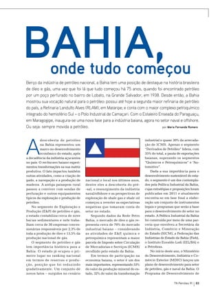 Bahia,

onde tudo começou

Berço da indústria de petróleo nacional, a Bahia tem uma posição de destaque na história brasileira
de óleo e gás, uma vez que foi lá que tudo começou há 75 anos, quando foi encontrado petróleo
por um poço perfurado no bairro de Lobato, na Grande Salvador, em 1938. Desde então, a Bahia
mostrou sua vocação natural para o petróleo: possui até hoje a segunda maior refinaria de petróleo
do país, a Refinaria Landulfo Alves (RLAM), em Mataripe; e conta com o maior complexo petroquímico
integrado do hemisfério Sul – o Polo Industrial de Camaçari. Com o Estaleiro Enseada do Paraguaçu,
em Maragogipe, inaugura-se uma nova fase para a indústria baiana, agora no setor naval e offshore.
Ou seja: sempre movida a petróleo.
por Maria Fernanda Romero

A

descoberta de petróleo
na Bahia representou um
marco no desenvolvimento
econômico do estado, após
a decadência da indústria açucareira
no país. O recôncavo baiano experimentou transformações na sua matriz
produtiva. O fato impactou também
outras atividades, como a criação de
gado, a navegação e a produção de
madeira. A antiga paisagem rural
passou a conviver com sondas de
perfuração e outros equipamentos
típicos da exploração e produção de
petróleo.
No segmento de Exploração e
Produção (E&P) de petróleo e gás,
o estado contabiliza cerca de nove
bacias sedimentares e nele trabalham cerca de 30 empresas concessionárias responsáveis por 2,3% de
toda a produção de óleo e 15,5% da
produção nacional de gás.
O segmento de petróleo e gás
tem importância histórica para a
Bahia. O estado já ocupou o primeiro lugar no ranking nacional
em termos de reservas e produção, posição que foi reduzindo
gradativamente. Um conjunto de
novos fatos – surgidos no cenário

nacional e local nos últimos anos,
dentre eles a descoberta do pré-sal, o ressurgimento da indústria
naval/offshore e as perspectivas de
exploração de shale gas e shale oil
começou a reverter as expectativas
negativas que tomavam conta do
setor no estado.
Segundo dados da Rede Petro
Bahia, o mercado de óleo e gás representa cerca de 70% do mercado
industrial baiano – considerando
as atividades de E&P, química e
petroquímica representam a maior
parcela de Imposto sobre Circulação
de Mercadorias e Serviços (ICMS)
recolhido pelo estado da Bahia.
Em termos de participação na
economia baiana, o setor é um dos
mais importantes, representando 55%
do valor da produção mineral do estado, 32% do valor da transformação

industrial e quase 30% da arrecadação de ICMS. Apenas o segmento
“Derivados de Petróleo” lidera, com
35% do total, a pauta de exportações
baianas, superando os segmentos
“Químicos e Petroquímicos” e “Automotivo”.
Dada a sua importância para o
desenvolvimento sustentável do estado, o segmento é um dos contemplados pela Política Industrial da Bahia,
cujas estratégias e proposições foram
publicadas em 2011 e atualmente
encontra-se em fase final a elaboração um conjunto de instrumentos
legais e programas que serão a base
para o desenvolvimento do setor no
estado. A Política Industrial da Bahia
foi construída por meio de uma parceria que envolveu a Secretária da
Indústria, Comércio e Mineração
do Estado (SICM), a Federação das
Indústrias do Estado da Bahia (Fieb),
o Instituto Euvaldo Lodi (IEL/BA) e
a Petrobras.
No início deste ano, o Ministério
do Desenvolvimento, Indústria e Comércio Exterior (MDIC) lançou um
plano de desenvolvimento para setor
de petróleo, gás e naval da Bahia. O
Programa de Desenvolvimento de
TN Petróleo 91

83

 