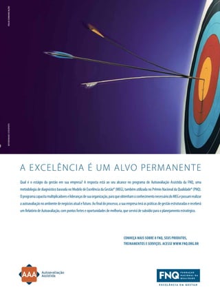 folie comunicação

motorenmano/ IStoCKPHoto

a e xcelência é um alvo permanen t e
Qual é o estágio da gestão em sua empresa? a resposta está ao seu alcance no programa de autoavaliação assistida da FnQ, uma
metodologia de diagnóstico baseada no modelo de excelência da Gestão® (meG), também utilizada no Prêmio nacional da Qualidade® (PnQ).
o programa capacita multiplicadores e lideranças de sua organização, para que obtenham o conhecimento necessário do meG e possam realizar
a autoavaliação no ambiente de negócios atual e futuro. ao final do processo, a sua empresa terá as práticas de gestão estruturadas e receberá
um relatório de autoavaliação, com pontos fortes e oportunidades de melhoria, que servirá de subsídio para o planejamento estratégico.

Conheça mais sobre a FnQ, seus produtos,
treinamentos e serviços. aCesse www.FnQ.org.br

TN Petróleo 91

87

 