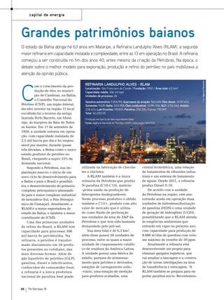 capital de energia

Grandes patrimônios baianos

C

om o crescimento da produção de óleo no município de Candeias, na Bahia,
o Conselho Nacional do
Petróleo (CNP), um órgão federal,
decidiu investir na região. O local
escolhido foi o terreno da antiga
fazenda Porto Barreto, em Mataripe, às margens da Baía de Todos
os Santos. Em 17 de setembro de
1950, a unidade entrava em operação, com capacidade instalada de
2,5 mil barris por dia e foi responsável por manter, durante quase
três décadas, a Bahia como o único
estado produtor de petróleo no
Brasil, chegando a suprir 25% da
demanda nacional.
Segundo a Petrobras, sua implantação marcou o início de um
novo ciclo de desenvolvimento para
a Bahia e para o Brasil e possibilitou o desenvolvimento do primeiro
complexo petroquímico planejado
do país e maior complexo industrial
do hemisfério Sul, o Polo Petroquímico de Camaçari. Atualmente, a
RLAM é a maior exportadora do
estado da Bahia, e também a maior
contribuinte de ICMS.
Uma das primeiras unidades
de refino do Brasil, a RLAM tem
capacidade para processar 306
mil barris de petróleo/dia. Na
refinaria, o petróleo é transformado diariamente em 34 produtos presentes no cotidiano, das
mais diversas formas. Além de
gás liquefeito de petróleo (GLP),
gasolina, diesel e lubrificantes,
conhecidos do consumidor final,
a refinaria é a única produtora
nacional de parafina food grade,

88

TN Petróleo 91

REFINARIA LANDULPHO ALVES - RLAM

Localização: São Francisco do Conde / Fundação: 1950 / Área total: 6,5 km²
Capacidade média: 306 mil bpd
Unidades de processo: 26
Gasolina automotiva: 7.204.193; Querosene de aviação: 560.449; Óleo diesel: 13.747.423;
Solventes: 9.639; Nafta: 3.112.958; Óleo combustível: 13.996.506; GLP: 2.156.542; Asfalto:
208.423; Lubrificantes: 193.831; Parafina: 252.330; Outros: 792.841
Total: 42.235.135
Produção em barris de óleo equivalente (bep)
Fonte: Agência Nacional do Petróleo (ANP); elaboração FIEB/SDI

utilizada na fabricação de chocolates e chicletes.
A RLAM também é a única
refinaria da Petrobras que produz
N-parafina (C10-C13), matéria-prima usada na produção de
detergentes biodegradáveis.
Neste processo produtivo é obtido
também o C13+, produto com alto
valor de mercado que é utilizado como fluido de perfuração
nas unidades da área de E&P da
Petrobras e que tem sido bastante
demandado pelo pré-sal.
Sua área total é de 6,5 km²,
além disso possui 26 unidades de
processo, entre as quais a maior
unidade de craqueamento catalítico de resíduos da América Latina.
A unidade possui uma fábrica de
asfalto, parques de armazenamento para petróleo e derivados,
estações de carregamento rodo-viário, uma estação de medição
para produtos acabados, uma

central termelétrica, uma estação
de tratamentos de efluentes industriais e um sistema de tratamento
de águas. Desde 2011, a refinaria
produz Diesel S-10.
De acordo com a unidade
da Petrobras na região, este ano
entrarão ainda em operação duas
unidades de hidrodessulfurização
de gasolina (HDS) e uma unidade
de geração de hidrogênio (UGH),
possibilitando que a RLAM atenda
às exigências ambientais que
entrarão em vigor no próximo ano,
com capacidade para produção de
8.000 m³/dia de gasolina com volume máximo de enxofre de 50 ppm.
Atualmente a refinaria está
desenvolvendo um projeto para
eliminar gargalos logísticos, que
vai ampliar a tancagem e a construção de novas interligações na área
de transferência e estocagem. “A
RLAM também se prepara para exportar parafina micro. Recentemen-

Foto: Agência Petrobras

O estado da Bahia abriga há 63 anos em Mataripe, a Refinaria Landulpho Alves (RLAM), a segunda
maior refinaria em capacidade instalada e complexidade, entre as 13 em operação no Brasil. A refinaria
começou a ser construída no fim dos anos 40, antes mesmo da criação da Petrobras. Na época, o
debate sobre o melhor modelo para exploração, produção e refino do petróleo no país mobilizava a
atenção da opinião pública.

 