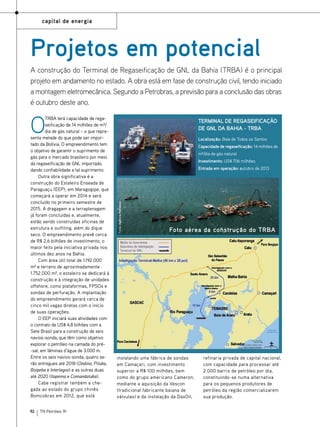 capital de energia

Projetos em potencial
A construção do Terminal de Regaseificação de GNL da Bahia (TRBA) é o principal
projeto em andamento no estado. A obra está em fase de construção civil, tendo iniciado
a montagem eletromecânica. Segundo a Petrobras, a previsão para a conclusão das obras
é outubro deste ano.

O

92

TN Petróleo 91

Terminal de Regaseificação
de gnl da bahia - trba
Localização: Baía de Todos os Santos
Capacidade de regaseificação: 14 milhões de
m³/dia de gás natural
Investimento: US$ 706 milhões
Entrada em operação: outubro de 2013

Fotos: Agência petrobras

TRBA terá capacidade de regaseificação de 14 milhões de m³/
dia de gás natural – o que representa metade do que pode ser importado da Bolívia. O empreendimento tem
o objetivo de garantir o suprimento de
gás para o mercado brasileiro por meio
da regaseificação de GNL importado,
dando confiabilidade a tal suprimento.
Outra obra significativa é a
construção do Estaleiro Enseada de
Paraguaçu (EEP), em Maragogipe, que
começará a operar em 2014 e será
concluído no primeiro semestre de
2015. A dragagem e a terraplenagem
já foram concluídas e, atualmente,
estão sendo construídas oficinas de
estrutura e outfiting, além do dique
seco. O empreendimento prevê cerca
de R$ 2,6 bilhões de investimento, o
maior feito pela iniciativa privada nos
últimos dez anos na Bahia.
Com área útil total de 1.192.000
m² e terreno de aproximadamente
1.752.000 m², o estaleiro se dedicará à
construção e à integração de unidades
offshore, como plataformas, FPSOs e
sondas de perfuração. A implantação
do empreendimento gerará cerca de
cinco mil vagas diretas com o início
de suas operações.
O EEP iniciará suas atividades com
o contrato de US$ 4,8 bilhões com a
Sete Brasil para a construção de seis
navios-sonda, que têm como objetivo
explorar o petróleo na camada do pré-sal, em lâminas d’água de 3.000 m.
Entre os seis navios-sonda, quatro serão entregues até 2018 (Ondina, Pituba,
Boipeba e Interlagos) e as outras duas
até 2020 (Itapema e Comandatuba).
Cabe registrar também a chegada ao estado do grupo chinês
Bomcobras em 2012, que está

Foto aérea da construção do TRBA

instalando uma fábrica de sondas
em Camaçari, com investimento
superior a R$ 100 milhões, bem
como do grupo americano Cameron,
mediante a aquisição da Vescon
(tradicional fabricante baiana de
válvulas) e da instalação da DaxOil,

refinaria privada de capital nacional,
com capacidade para processar até
2.000 barris de petróleo por dia,
constituindo-se numa alternativa
para os pequenos produtores de
petróleo da região comercializarem
sua produção.

 