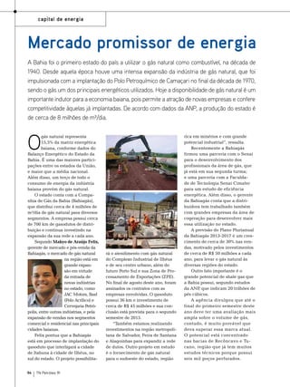 capital de energia

Mercado promissor de energia
A Bahia foi o primeiro estado do país a utilizar o gás natural como combustível, na década de
1940. Desde aquela época houve uma intensa expansão da indústria de gás natural, que foi
impulsionada com a implantação do Polo Petroquímico de Camaçari no final da década de 1970,
sendo o gás um dos principais energéticos utilizados. Hoje a disponibilidade de gás natural é um
importante indutor para a economia baiana, pois permite a atração de novas empresas e confere
competitividade àquelas já implantadas. De acordo com dados da ANP, a produção do estado é
de cerca de 8 milhões de m³/dia.

94

TN Petróleo 91

Fotos: Divulgação

O

gás natural representa
15,5% da matriz energética
baiana, conforme dados do
Balanço Energético do Estado da
Bahia. É uma das maiores participações entre os estados da União,
e maior que a média nacional.
Além disso, um terço de todo o
consumo de energia da indústria
baiana provém do gás natural.
O estado conta com a Companhia de Gás da Bahia (Bahiagás),
que distribui cerca de 4 milhões de
m³/dia de gás natural para diversos
segmentos. A empresa possui cerca
de 700 km de gasodutos de distribuição e continua investindo na
expansão da sua rede a cada ano.
Segundo Makyo de Araújo Felix,
gerente de mercado e pós-venda da
Bahiagás, o mercado de gás natural
na região está em
grande expansão em virtude
da entrada de
novas indústrias
no estado, como
JAC Motors, Basf
(Polo Acrílico) e
Cervejaria Petrópolis, entre outras indústrias, e pela
expansão de vendas nos segmentos
comercial e residencial nas principais
cidades baianas.
Felix pontua que a Bahiagás
está em processo de implantação do
gasoduto que interligará a cidade
de Itabuna à cidade de Ilhéus, no
sul do estado. O projeto possibilita-

rá o atendimento com gás natural
do Complexo Industrial de Ilhéus
e de seu centro urbano, além do
futuro Porto Sul e sua Zona de Processamento de Exportações (ZPE).
No final de agosto deste ano, foram
assinados os contratos com as
empresas envolvidas. O gasoduto
possui 36 km e investimento de
cerca de R$ 45 milhões e sua conclusão está prevista para o segundo
semestre de 2015.
“Também estamos realizando
investimentos na região metropolitana de Salvador, Feira de Santana
e Alagoinhas para expandir a rede
de dutos. Outro projeto em estudo
é o fornecimento de gás natural
para o sudoeste do estado, região

rica em minérios e com grande
potencial industrial”, ressalta.
Recentemente a Bahiagás
firmou uma parceria com o Senai
para o desenvolvimento dos
profissionais da área de gás, que
já está em sua segunda turma;
e uma parceria com a Faculdade de Tecnologia Senai Cimatec
para um estudo de eficiência
energética. Além disso, o gerente
da Bahiagás conta que a distribuidora tem trabalhado também
com grandes empresas da área de
cogeração para desenvolver mais
essa utilização no estado.
A previsão do Plano Plurianual
da Bahiagás 2013-2017 é um crescimento de cerca de 30% nas vendas, motivado pelos investimentos
de cerca de R$ 50 milhões a cada
ano, para levar o gás natural às
diversas regiões do estado.
Outro fato importante é o
grande potencial de shale gas que
a Bahia possui, segundo estudos
da ANP que indicam 20 trilhões de
,
pés cúbicos.
A agência divulgou que até o
final do primeiro semestre deste
ano deve ter uma avaliação mais
ampla sobre o volume de gás,
contudo, é muito provável que
deva superar essa marca atual.
O potencial está concentrado
nas bacias de Recôncavo e Tucano, região que já tem muitos
estudos técnicos porque possui
seis mil poços perfurados.

 