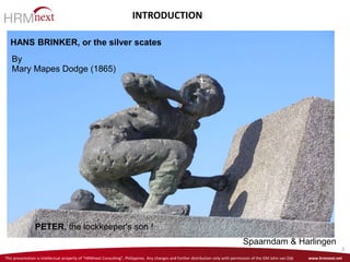This presentation is intellectual property of “HRMnext Consulting”, Philippines. Any changes and further distribution only with permission of the GM John van Dijk www.hrmnext.net
2
HANS BRINKER, or the silver scates
PETER, the lockkeeper's son !
Spaarndam & Harlingen
By
Mary Mapes Dodge (1865)
INTRODUCTION
 