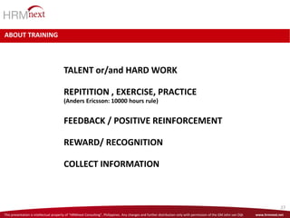 This presentation is intellectual property of “HRMnext Consulting”, Philippines. Any changes and further distribution only with permission of the GM John van Dijk www.hrmnext.net
27
ABOUT TRAINING
TALENT or/and HARD WORK
REPITITION , EXERCISE, PRACTICE
(Anders Ericsson: 10000 hours rule)
FEEDBACK / POSITIVE REINFORCEMENT
REWARD/ RECOGNITION
COLLECT INFORMATION
 