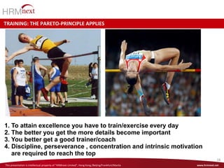 This presentation is intellectual property of “HRMnext Consulting”, Philippines. Any changes and further distribution only with permission of the GM John van Dijk www.hrmnext.net
28
This presentation is intellectual property of “HRMnext Limited”, Hong Kong./Beijing/Frankfurt/Manila www.hrmnext.net
TRAINING: THE PARETO-PRINCIPLE APPLIES
1. To attain excellence you have to train/exercise every day
2. The better you get the more details become important
3. You better get a good trainer/coach
4. Discipline, perseverance , concentration and intrinsic motivation
are required to reach the top
 