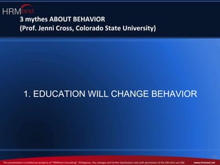 This presentation is intellectual property of “HRMnext Consulting”, Philippines. Any changes and further distribution only with permission of the GM John van Dijk www.hrmnext.net
29
3 mythes ABOUT BEHAVIOR
(Prof. Jenni Cross, Colorado State University)
1. EDUCATION WILL CHANGE BEHAVIOR
 