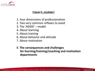 This presentation is intellectual property of “HRMnext Consulting”, Philippines. Any changes and further distribution only with permission of the GM John van Dijk www.hrmnext.net
3
1. Four dimensions of professionalism
2. Two very common reflexes to avoid
3. The 'ADDIE' – model
4. About learning
5. About training
6. About behavior and attitude
7. About motivation
8. The consequences and challenges
for learning/training/coaching and motivation
departments
TODAY'S JOURNEY
 