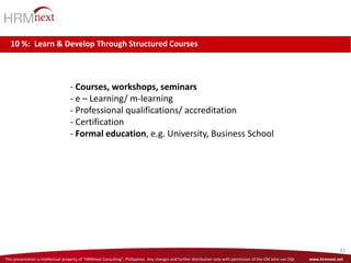 This presentation is intellectual property of “HRMnext Consulting”, Philippines. Any changes and further distribution only with permission of the GM John van Dijk www.hrmnext.net
41
- Courses, workshops, seminars
- e – Learning/ m-learning
- Professional qualifications/ accreditation
- Certification
- Formal education, e.g. University, Business School
10 %: Learn & Develop Through Structured Courses
 