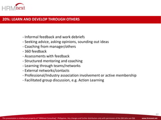 This presentation is intellectual property of “HRMnext Consulting”, Philippines. Any changes and further distribution only with permission of the GM John van Dijk www.hrmnext.net
42
20%: LEARN AND DEVELOP THROUGH OTHERS
- Informal feedback and work debriefs
- Seeking advice, asking opinions, sounding out ideas
- Coaching from manager/others
- 360 feedback
- Assessments with feedback
- Structured mentoring and coaching
- Learning through teams/networks
- External networks/contacts
- Professional/Industry association involvement or active membership
- Facilitated group discussion, e.g. Action Learning
 