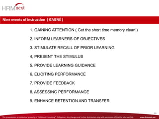 This presentation is intellectual property of “HRMnext Consulting”, Philippines. Any changes and further distribution only with permission of the GM John van Dijk www.hrmnext.net
46
Nine events of instruction ( GAGNĖ )
1. GAINING ATTENTION ( Get the short time memory clean!)
2. INFORM LEARNERS OF OBJECTIVES
3. STIMULATE RECALL OF PRIOR LEARNING
4, PRESENT THE STIMULUS
5. PROVIDE LEARNING GUIDANCE
6. ELICITING PERFORMANCE
7. PROVIDE FEEDBACK
8. ASSESSING PERFORMANCE
9. ENHANCE RETENTION AND TRANSFER
 